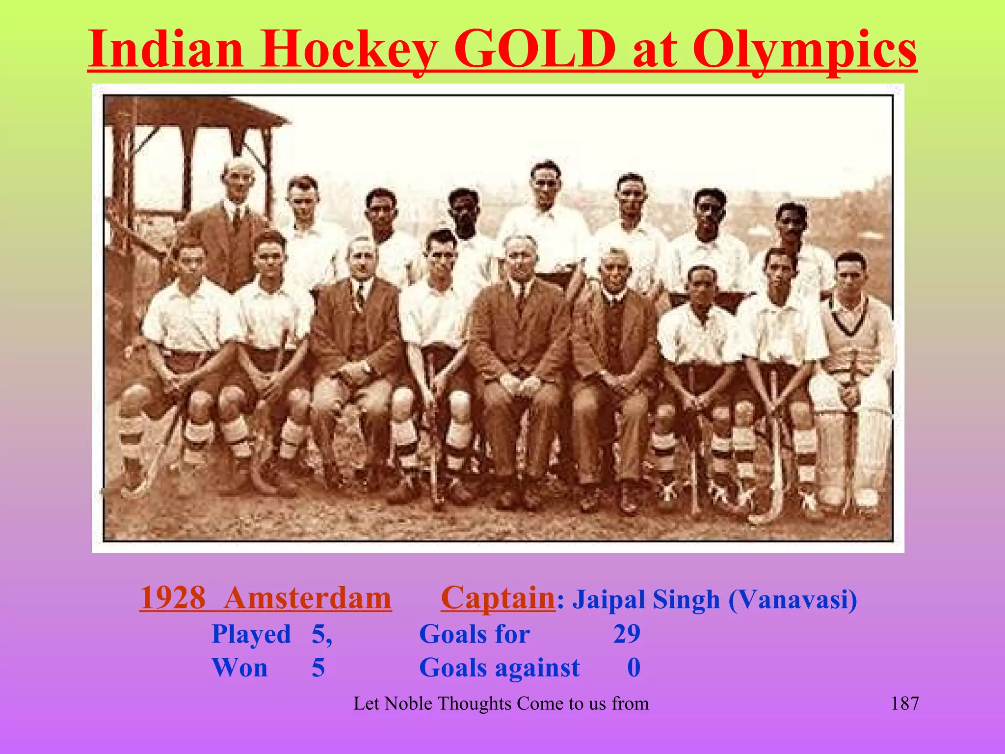 Indian Hockey GOLD at Olympics




 1928 Amsterdam           Captain: Jaipal Singh (Vanavasi)
    Played 5,          Goals for              29
    Won    5           Goals against           0
                Let Noble Thoughts Come to us from all Directions- Rig Veda   187
 