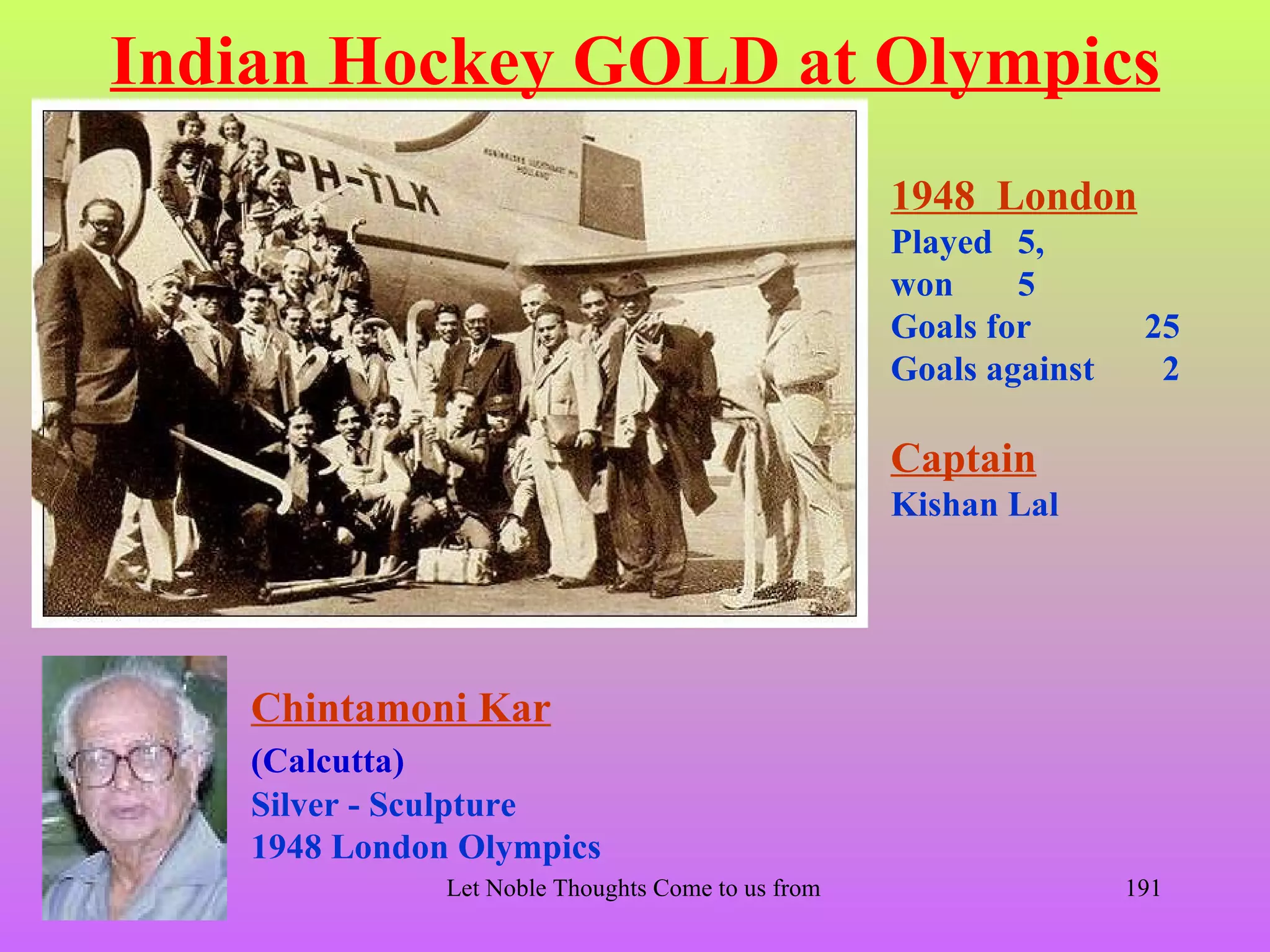 Indian Hockey GOLD at Olympics
                                                        1948 London
                                                        Played 5,
                                                        won     5
                                                        Goals for             25
                                                        Goals against          2

                                                        Captain
                                                        Kishan Lal




    Chintamoni Kar
    (Calcutta)
    Silver - Sculpture
    1948 London Olympics
               Let Noble Thoughts Come to us from all Directions- Rig Veda   191
 