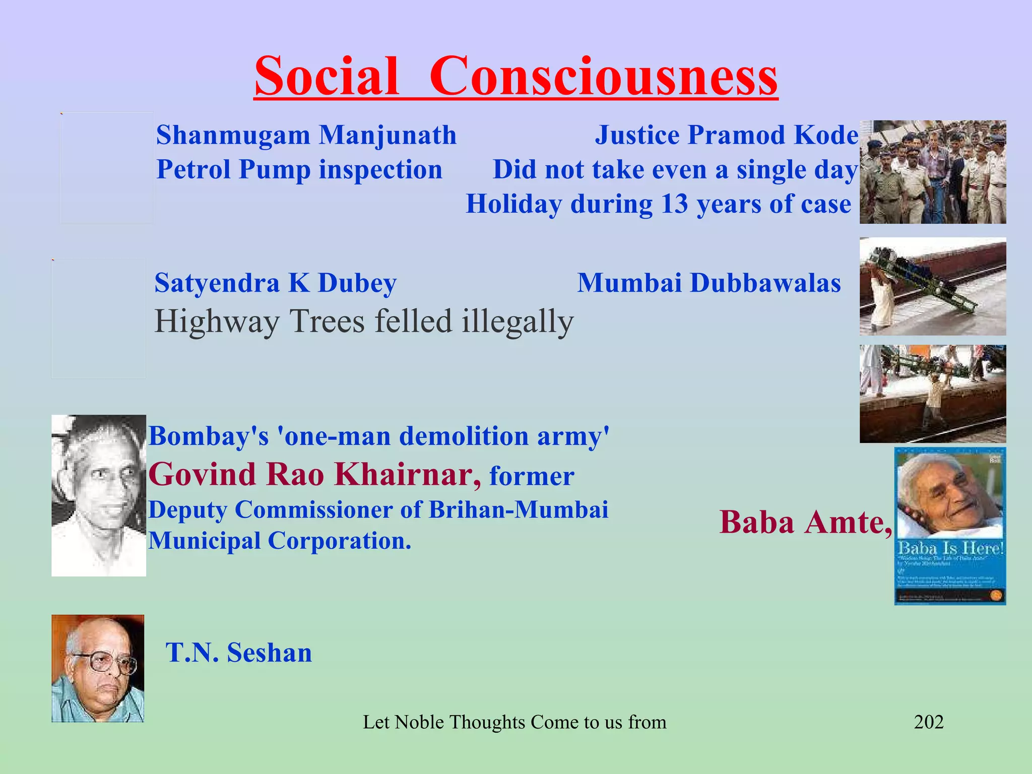 Social Consciousness
Shanmugam Manjunath                  Justice Pramod Kode
Petrol Pump inspection      Did not take even a single day
                           Holiday during 13 years of case

Satyendra K Dubey                       Mumbai Dubbawalas
Highway Trees felled illegally


Bombay's 'one-man demolition army'
Govind Rao Khairnar, former
Deputy Commissioner of Brihan-Mumbai
Municipal Corporation.
                                                         Baba Amte,


 T.N. Seshan

                Let Noble Thoughts Come to us from all Directions- Rig Veda   202
 