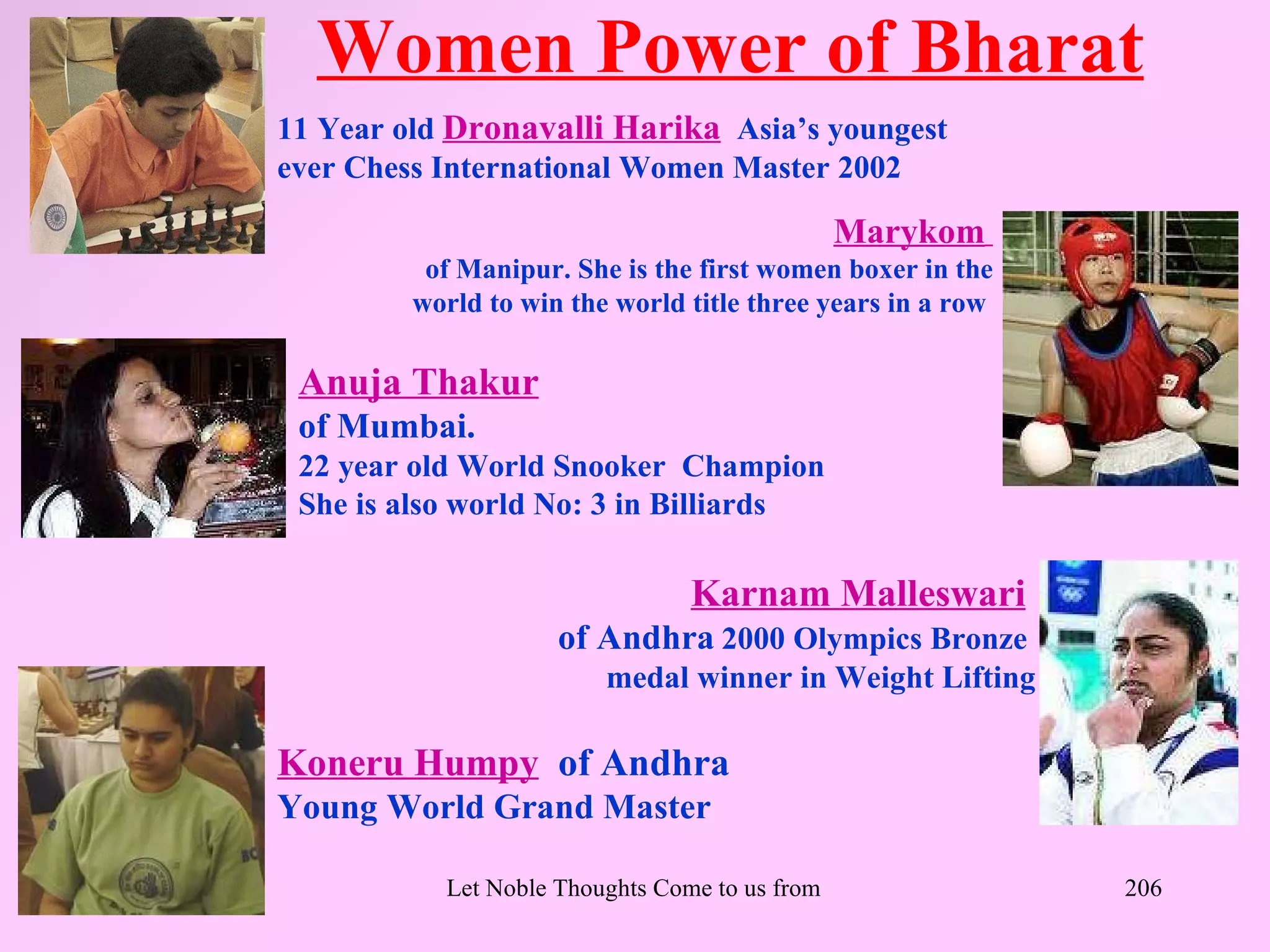 Women Power of Bharat
11 Year old Dronavalli Harika Asia’s youngest
ever Chess International Women Master 2002

                                               Marykom
          of Manipur. She is the first women boxer in the
         world to win the world title three years in a row

 Anuja Thakur
 of Mumbai.
 22 year old World Snooker Champion
 She is also world No: 3 in Billiards

                                  Karnam Malleswari
                     of Andhra 2000 Olympics Bronze
                          medal winner in Weight Lifting

Koneru Humpy of Andhra
Young World Grand Master

           Let Noble Thoughts Come to us from all Directions- Rig Veda   206
 