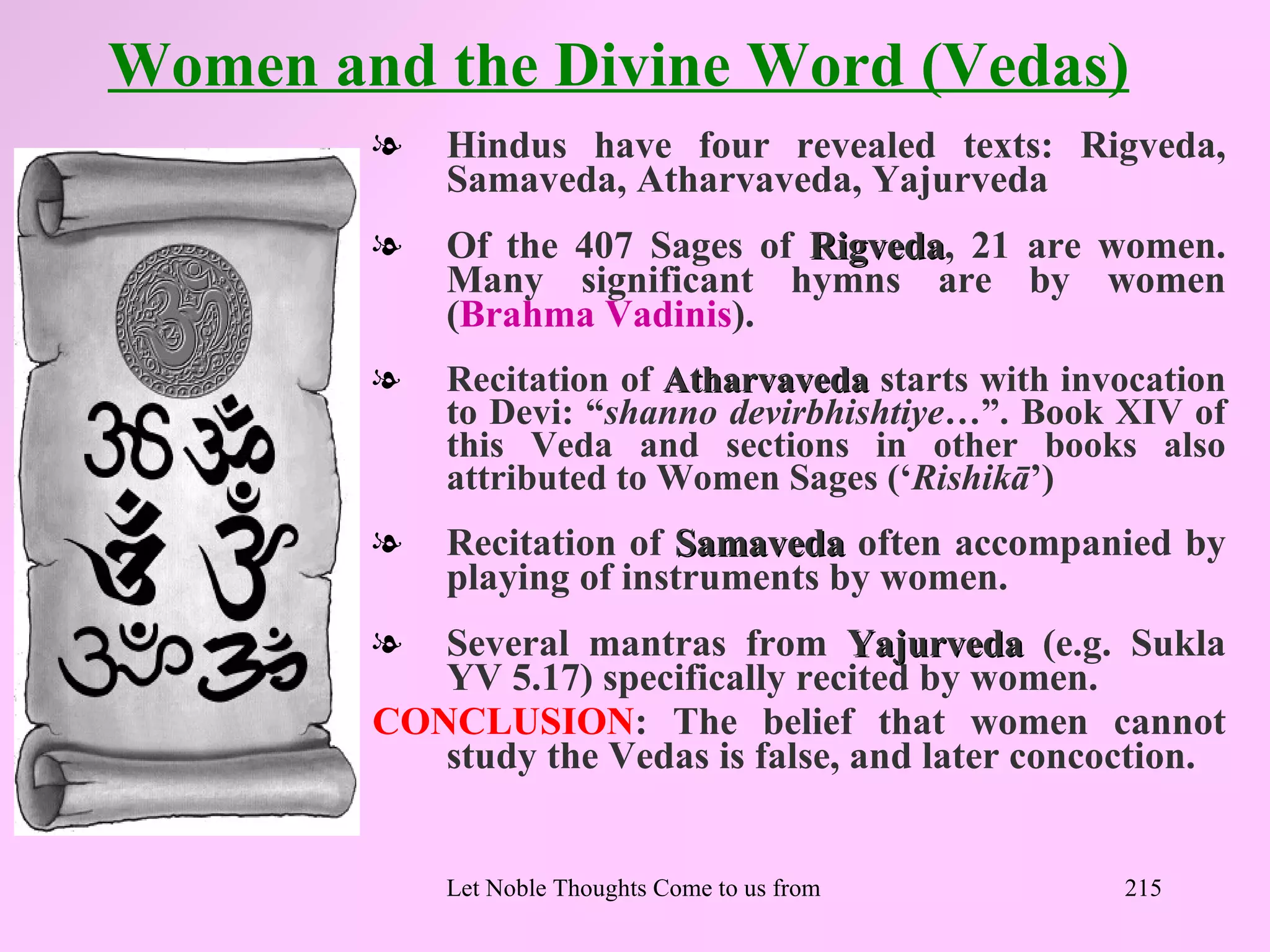 Women and the Divine Word (Vedas)
        l   Hindus have four revealed texts: Rigveda,
            Samaveda, Atharvaveda, Yajurveda
        l   Of the 407 Sages of Rigveda, 21 are women.
                                Rigveda
            Many significant hymns are by women
            (Brahma Vadinis).
        l   Recitation of Atharvaveda starts with invocation
            to Devi: “shanno devirbhishtiye…”. Book XIV of
            this Veda and sections in other books also
            attributed to Women Sages (‘Rishikā’)
        l   Recitation of Samaveda often accompanied by
            playing of instruments by women.
        l  Several mantras from Yajurveda (e.g. Sukla
           YV 5.17) specifically recited by women.
        CONCLUSION: The belief that women cannot
           study the Vedas is false, and later concoction.


            Let Noble Thoughts Come to us from all Directions- Rig Veda   215
 