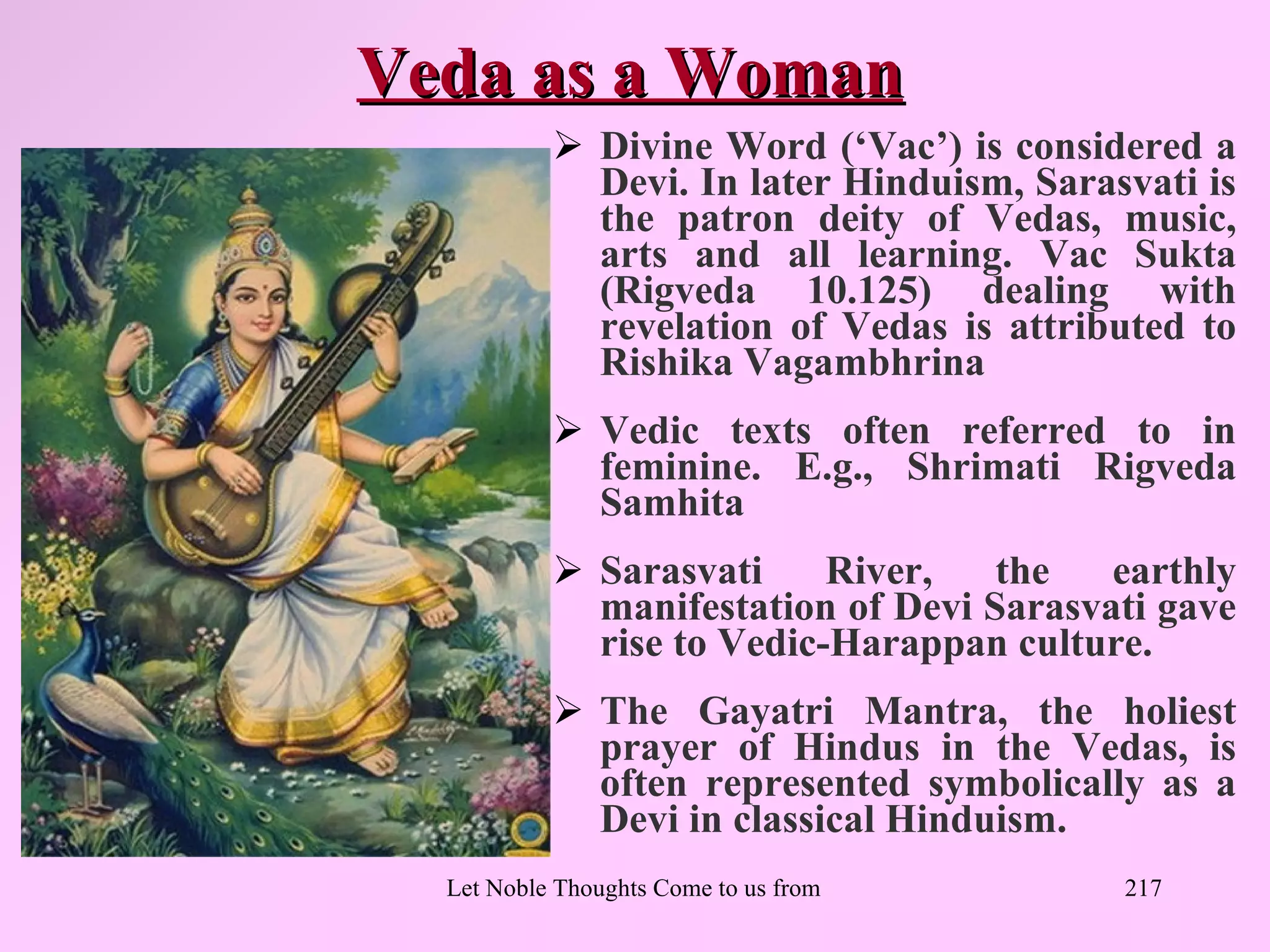Veda as a Woman
            Divine Word (‘Vac’) is considered a
             Devi. In later Hinduism, Sarasvati is
             the patron deity of Vedas, music,
             arts and all learning. Vac Sukta
             (Rigveda 10.125) dealing with
             revelation of Vedas is attributed to
             Rishika Vagambhrina
            Vedic texts often referred to in
             feminine. E.g., Shrimati Rigveda
             Samhita
            Sarasvati     River,   the   earthly
             manifestation of Devi Sarasvati gave
             rise to Vedic-Harappan culture.
            The Gayatri Mantra, the holiest
             prayer of Hindus in the Vedas, is
             often represented symbolically as a
             Devi in classical Hinduism.
  Let Noble Thoughts Come to us from all Directions- Rig Veda   217
 