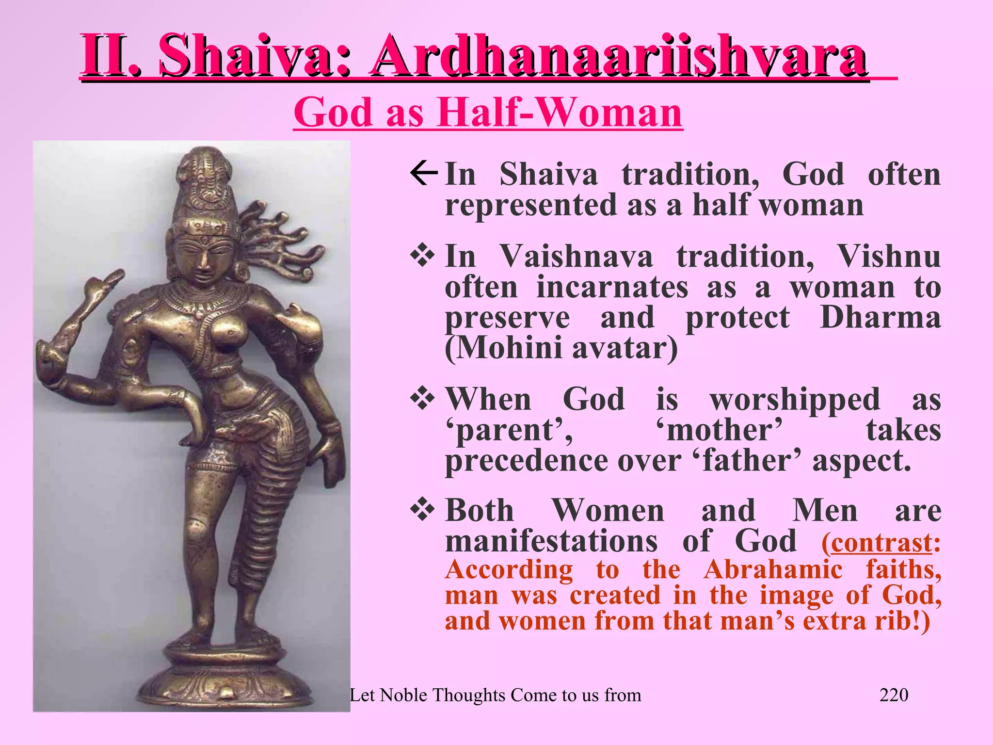 II. Shaiva: Ardhanaariishvara
       God as Half-Woman
                In Shaiva tradition, God often
                 represented as a half woman
                In Vaishnava tradition, Vishnu
                 often incarnates as a woman to
                 preserve and protect Dharma
                 (Mohini avatar)
                When God is worshipped as
                 ‘parent’,     ‘mother’      takes
                 precedence over ‘father’ aspect.
                Both Women and Men are
                 manifestations of God (contrast:
                    According to the Abrahamic faiths,
                    man was created in the image of God,
                    and women from that man’s extra rib!)

         Let Noble Thoughts Come to us from all Directions- Rig Veda   220
 