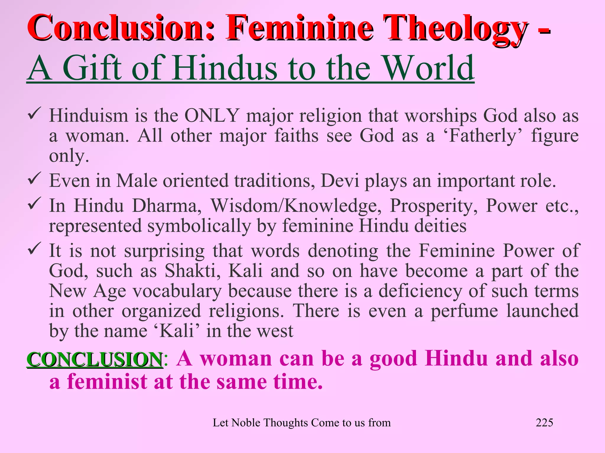 Conclusion: Feminine Theology -
A Gift of Hindus to the World
 Hinduism is the ONLY major religion that worships God also as
  a woman. All other major faiths see God as a ‘Fatherly’ figure
  only.
 Even in Male oriented traditions, Devi plays an important role.
 In Hindu Dharma, Wisdom/Knowledge, Prosperity, Power etc.,
  represented symbolically by feminine Hindu deities
 It is not surprising that words denoting the Feminine Power of
  God, such as Shakti, Kali and so on have become a part of the
  New Age vocabulary because there is a deficiency of such terms
  in other organized religions. There is even a perfume launched
  by the name ‘Kali’ in the west
CONCLUSION: A woman can be a good Hindu and also
  a feminist at the same time.
                     Let Noble Thoughts Come to us from all Directions- Rig Veda   225
 