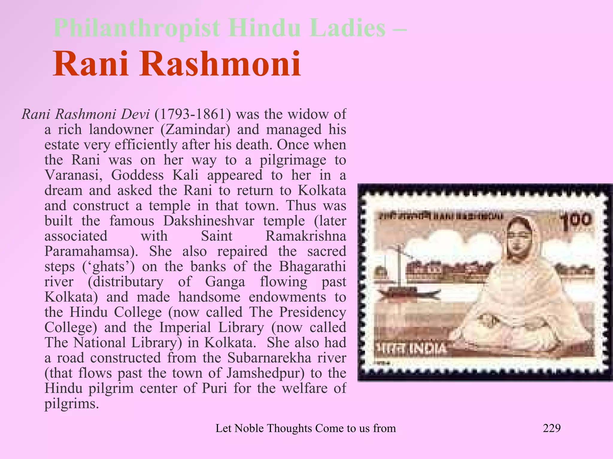 Philanthropist Hindu Ladies –
    Rani Rashmoni
Rani Rashmoni Devi (1793-1861) was the widow of
   a rich landowner (Zamindar) and managed his
   estate very efficiently after his death. Once when
   the Rani was on her way to a pilgrimage to
   Varanasi, Goddess Kali appeared to her in a
   dream and asked the Rani to return to Kolkata
   and construct a temple in that town. Thus was
   built the famous Dakshineshvar temple (later
   associated       with      Saint       Ramakrishna
   Paramahamsa). She also repaired the sacred
   steps (‘ghats’) on the banks of the Bhagarathi
   river (distributary of Ganga flowing past
   Kolkata) and made handsome endowments to
   the Hindu College (now called The Presidency
   College) and the Imperial Library (now called
   The National Library) in Kolkata. She also had
   a road constructed from the Subarnarekha river
   (that flows past the town of Jamshedpur) to the
   Hindu pilgrim center of Puri for the welfare of
   pilgrims.
                               Let Noble Thoughts Come to us from all Directions- Rig Veda   229
 
