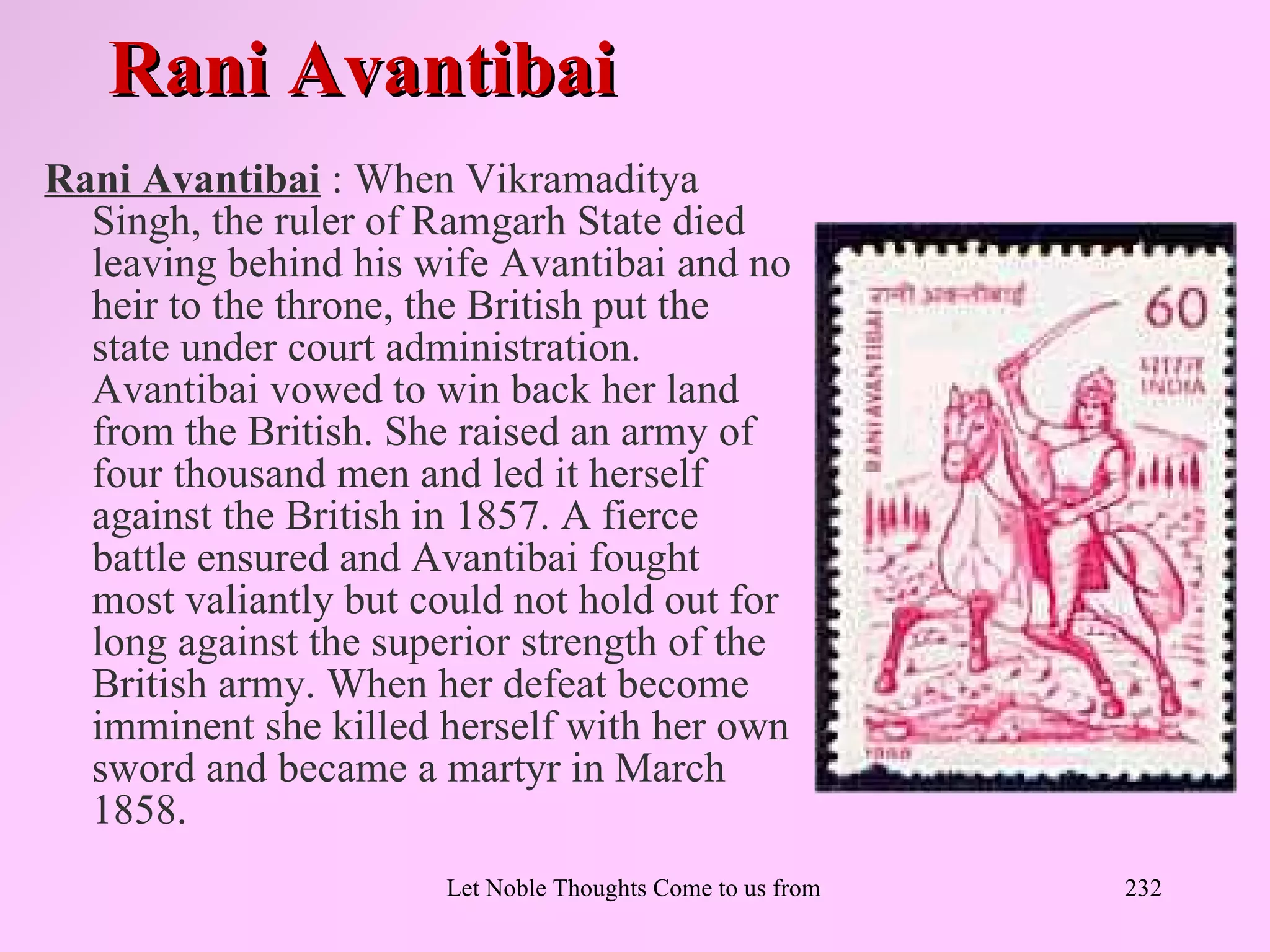 Rani Avantibai
Rani Avantibai : When Vikramaditya
  Singh, the ruler of Ramgarh State died
  leaving behind his wife Avantibai and no
  heir to the throne, the British put the
  state under court administration.
  Avantibai vowed to win back her land
  from the British. She raised an army of
  four thousand men and led it herself
  against the British in 1857. A fierce
  battle ensured and Avantibai fought
  most valiantly but could not hold out for
  long against the superior strength of the
  British army. When her defeat become
  imminent she killed herself with her own
  sword and became a martyr in March
  1858.
                       Let Noble Thoughts Come to us from all Directions- Rig Veda   232
 