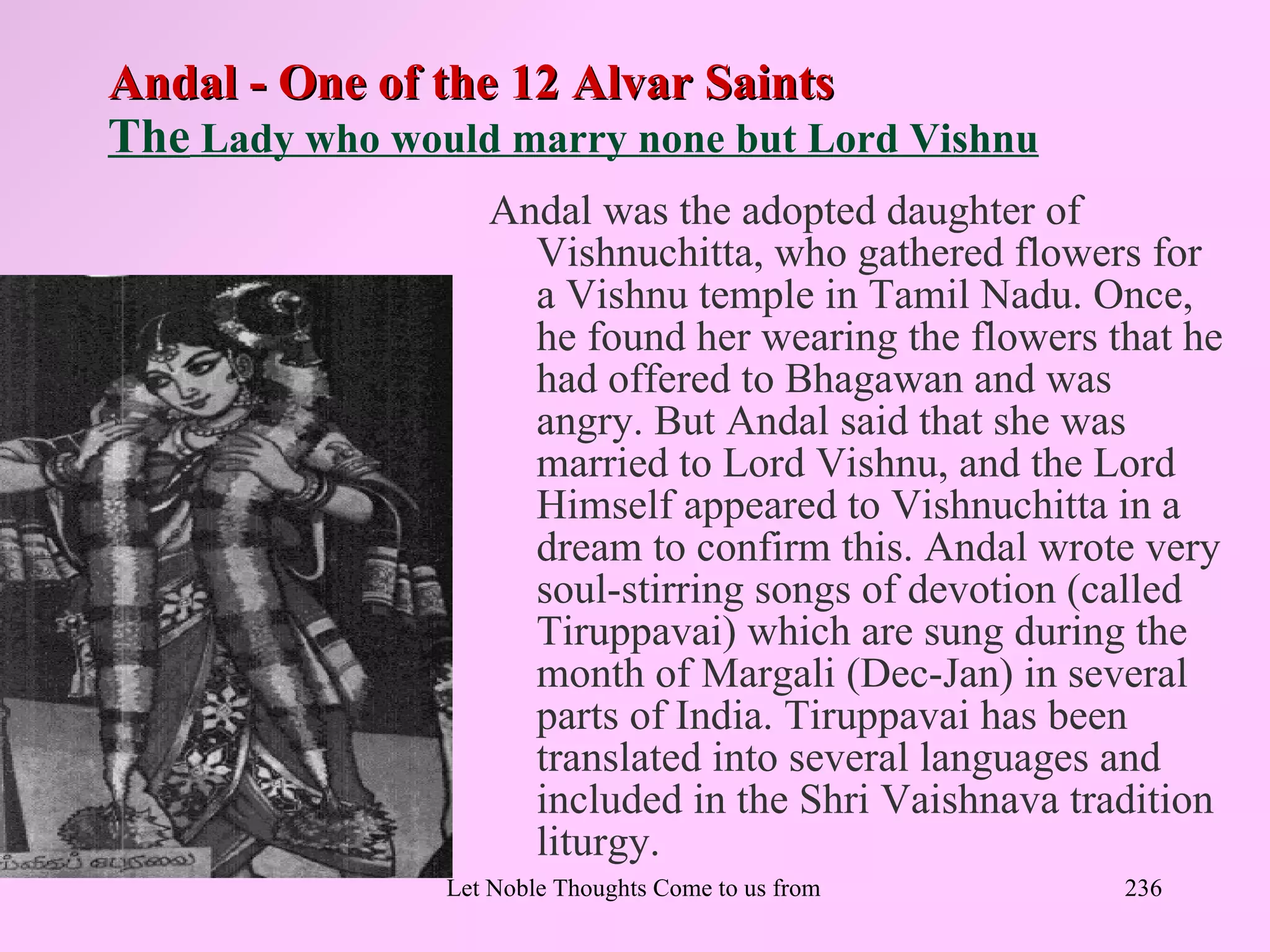 Andal - One of the 12 Alvar Saints
The Lady who would marry none but Lord Vishnu
                   Andal was the adopted daughter of
                     Vishnuchitta, who gathered flowers for
                     a Vishnu temple in Tamil Nadu. Once,
                     he found her wearing the flowers that he
                     had offered to Bhagawan and was
                     angry. But Andal said that she was
                     married to Lord Vishnu, and the Lord
                     Himself appeared to Vishnuchitta in a
                     dream to confirm this. Andal wrote very
                     soul-stirring songs of devotion (called
                     Tiruppavai) which are sung during the
                     month of Margali (Dec-Jan) in several
                     parts of India. Tiruppavai has been
                     translated into several languages and
                     included in the Shri Vaishnava tradition
                     liturgy.
                Let Noble Thoughts Come to us from all Directions- Rig Veda   236
 