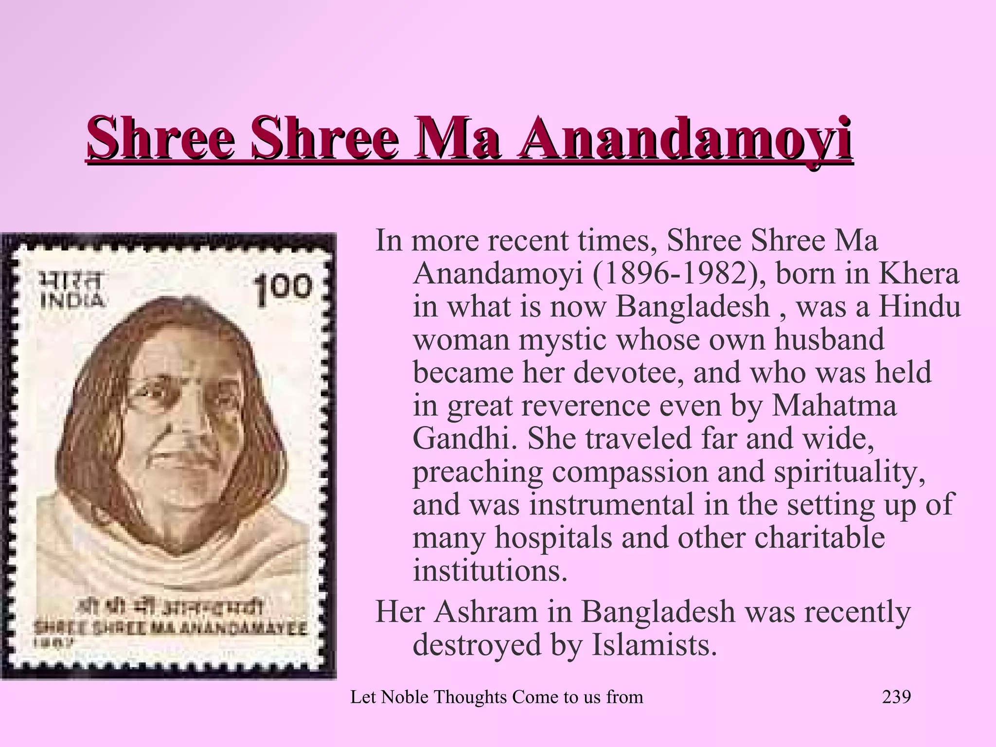 Shree Shree Ma Anandamoyi
          In more recent times, Shree Shree Ma
             Anandamoyi (1896-1982), born in Khera
             in what is now Bangladesh , was a Hindu
             woman mystic whose own husband
             became her devotee, and who was held
             in great reverence even by Mahatma
             Gandhi. She traveled far and wide,
             preaching compassion and spirituality,
             and was instrumental in the setting up of
             many hospitals and other charitable
             institutions.
          Her Ashram in Bangladesh was recently
             destroyed by Islamists.
        Let Noble Thoughts Come to us from all Directions- Rig Veda   239
 