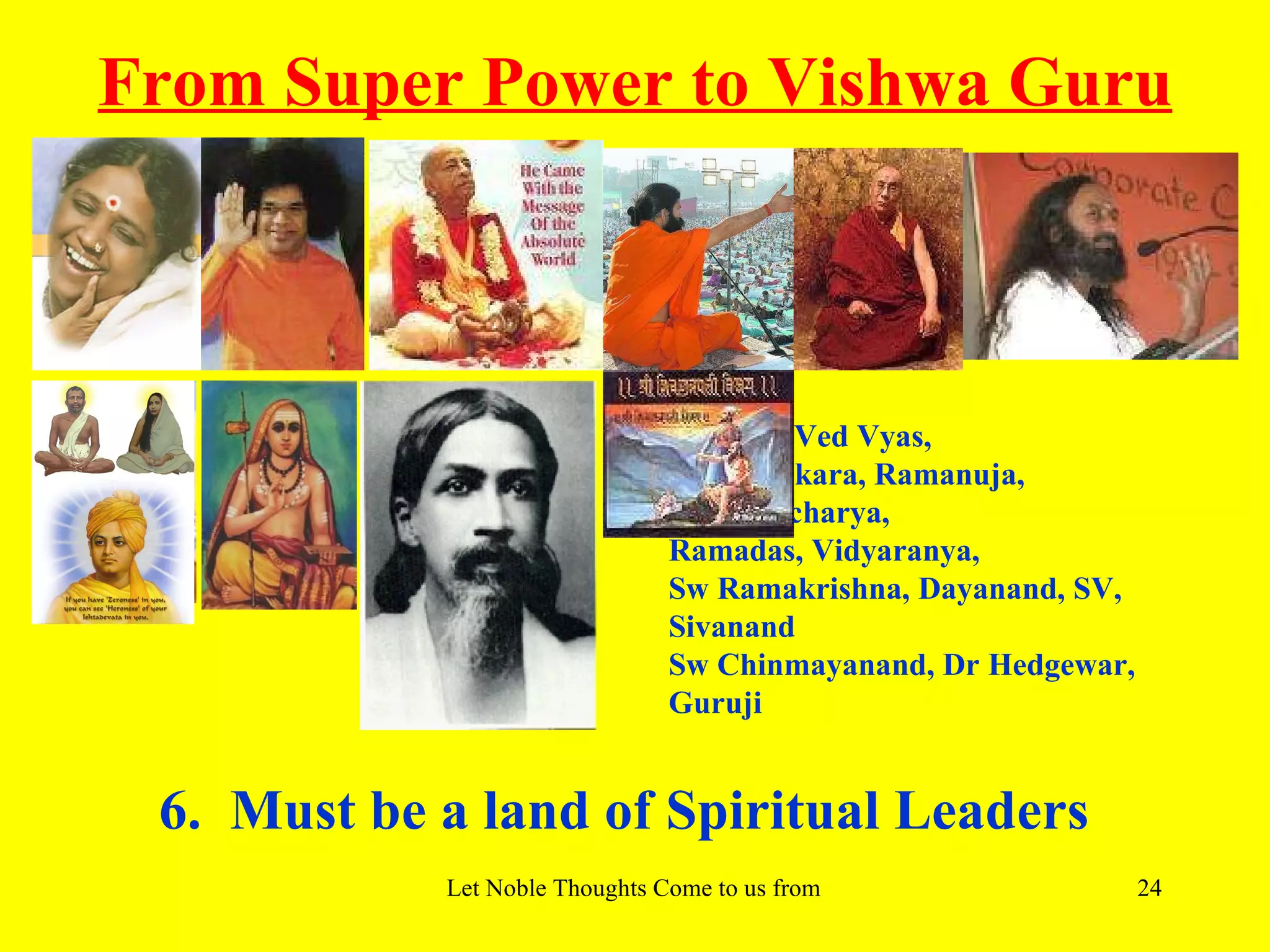 From Super Power to Vishwa Guru



                                Valmiki, Ved Vyas,
                                Adi Shankara, Ramanuja,
                                Madhwacharya,
                                Ramadas, Vidyaranya,
                                Sw Ramakrishna, Dayanand, SV,
                                Sivanand
                                Sw Chinmayanand, Dr Hedgewar,
                                Guruji


 6. Must be a land of Spiritual Leaders
            Let Noble Thoughts Come to us from all Directions- Rig Veda   24
 
