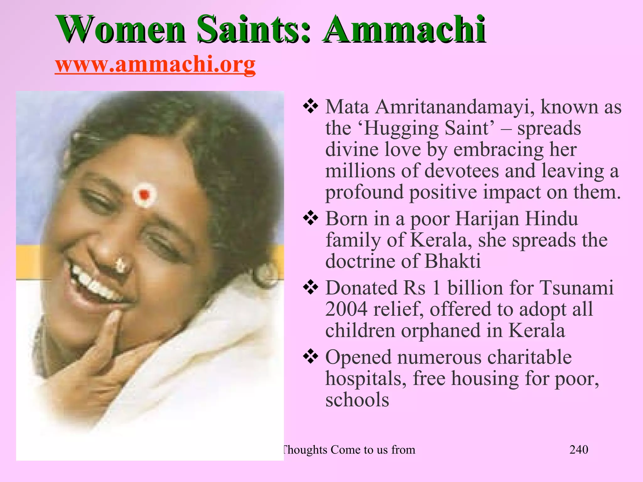 Women Saints: Ammachi
www.ammachi.org
                          Mata Amritanandamayi, known as
                           the ‘Hugging Saint’ – spreads
                           divine love by embracing her
                           millions of devotees and leaving a
                           profound positive impact on them.
                          Born in a poor Harijan Hindu
                           family of Kerala, she spreads the
                           doctrine of Bhakti
                          Donated Rs 1 billion for Tsunami
                           2004 relief, offered to adopt all
                           children orphaned in Kerala
                          Opened numerous charitable
                           hospitals, free housing for poor,
                           schools

            Let Noble Thoughts Come to us from all Directions- Rig Veda   240
 