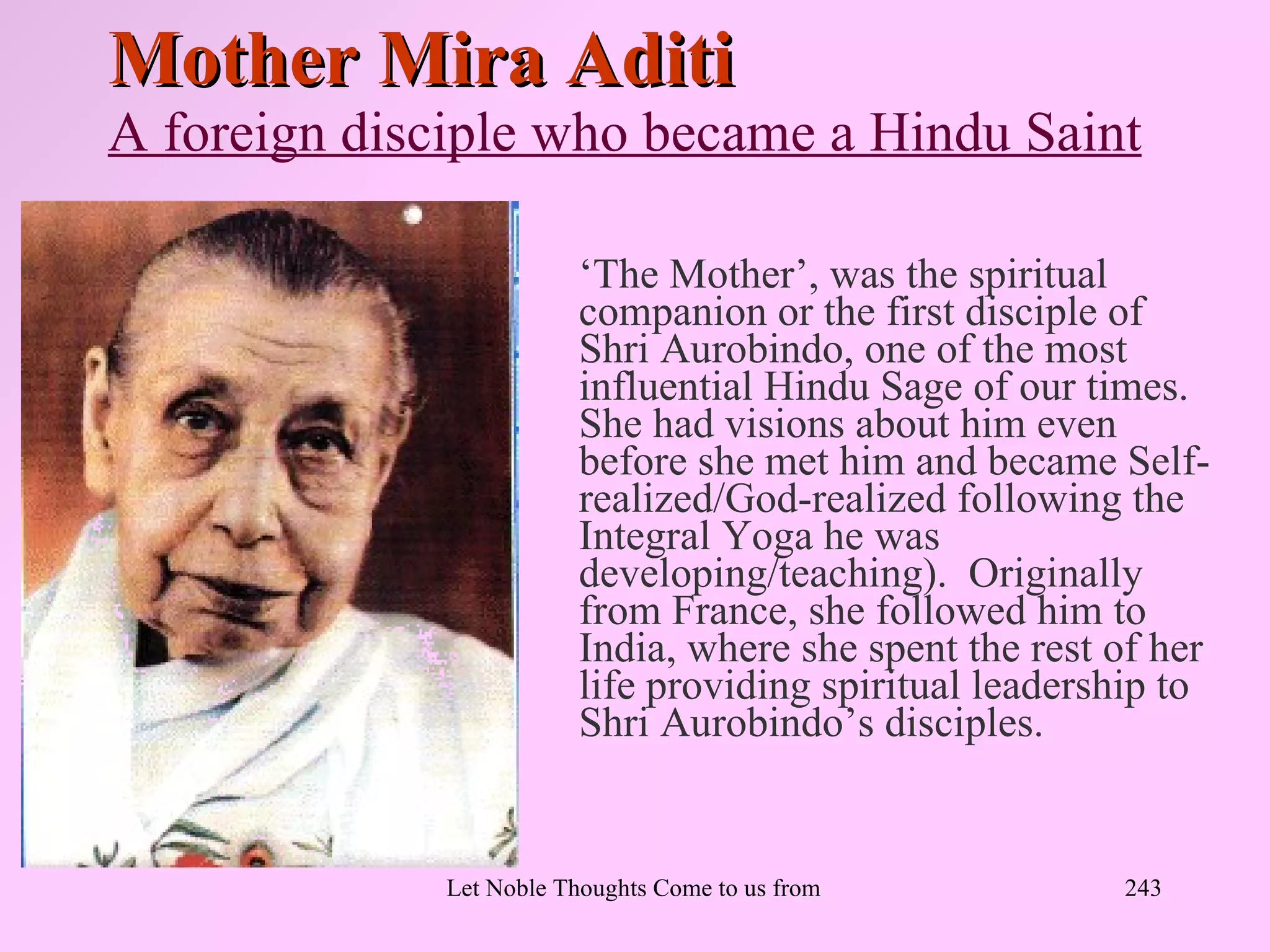 Mother Mira Aditi
A foreign disciple who became a Hindu Saint

                          ‘The Mother’, was the spiritual
                          companion or the first disciple of
                          Shri Aurobindo, one of the most
                          influential Hindu Sage of our times.
                          She had visions about him even
                          before she met him and became Self-
                          realized/God-realized following the
                          Integral Yoga he was
                          developing/teaching). Originally
                          from France, she followed him to
                          India, where she spent the rest of her
                          life providing spiritual leadership to
                          Shri Aurobindo’s disciples.


              Let Noble Thoughts Come to us from all Directions- Rig Veda   243
 