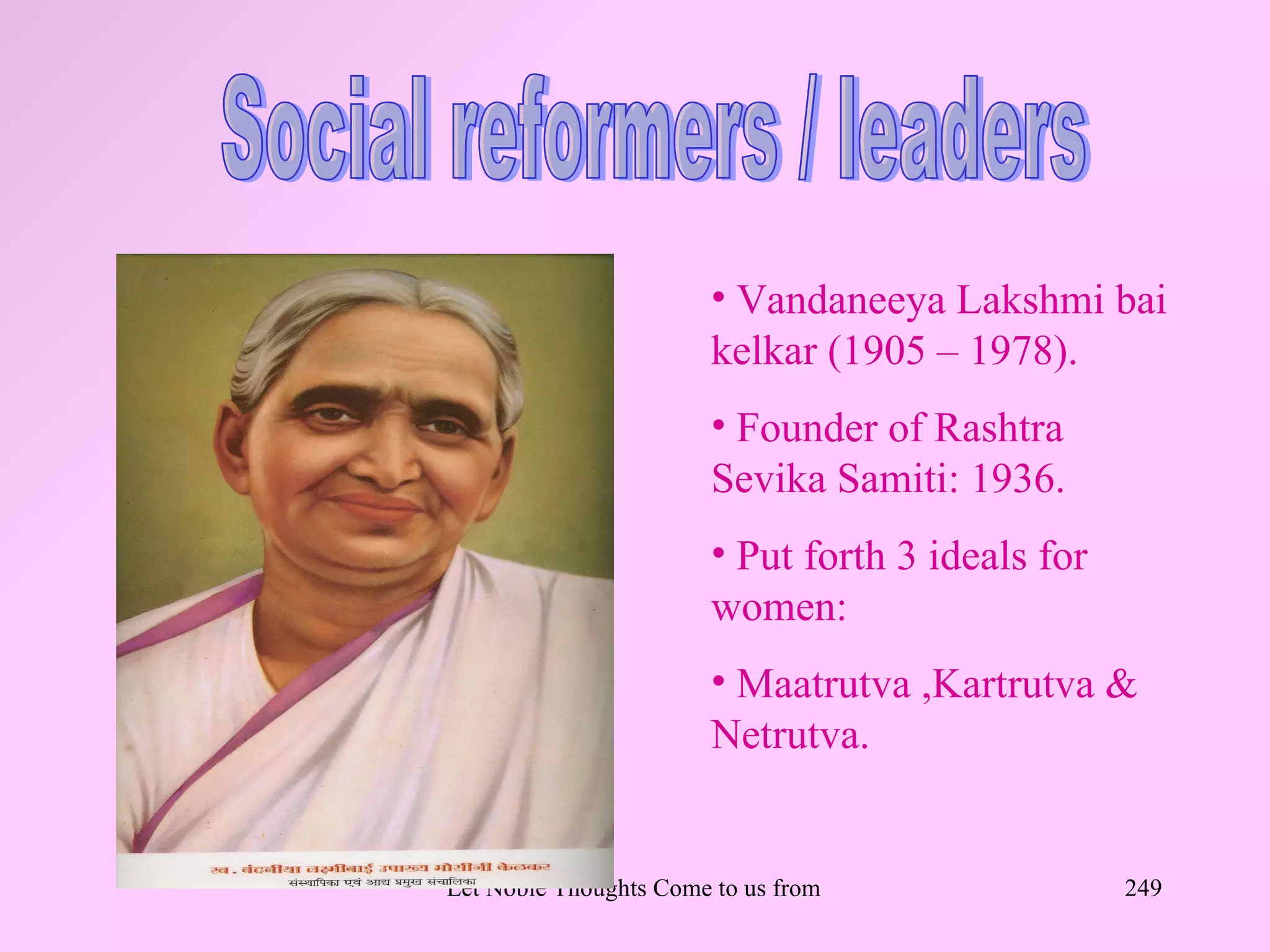 • Vandaneeya Lakshmi bai
                        kelkar (1905 – 1978).
                        • Founder of Rashtra
                        Sevika Samiti: 1936.
                        • Put forth 3 ideals for
                        women:
                        • Maatrutva ,Kartrutva &
                        Netrutva.


Let Noble Thoughts Come to us from all Directions- Rig Veda   249
 