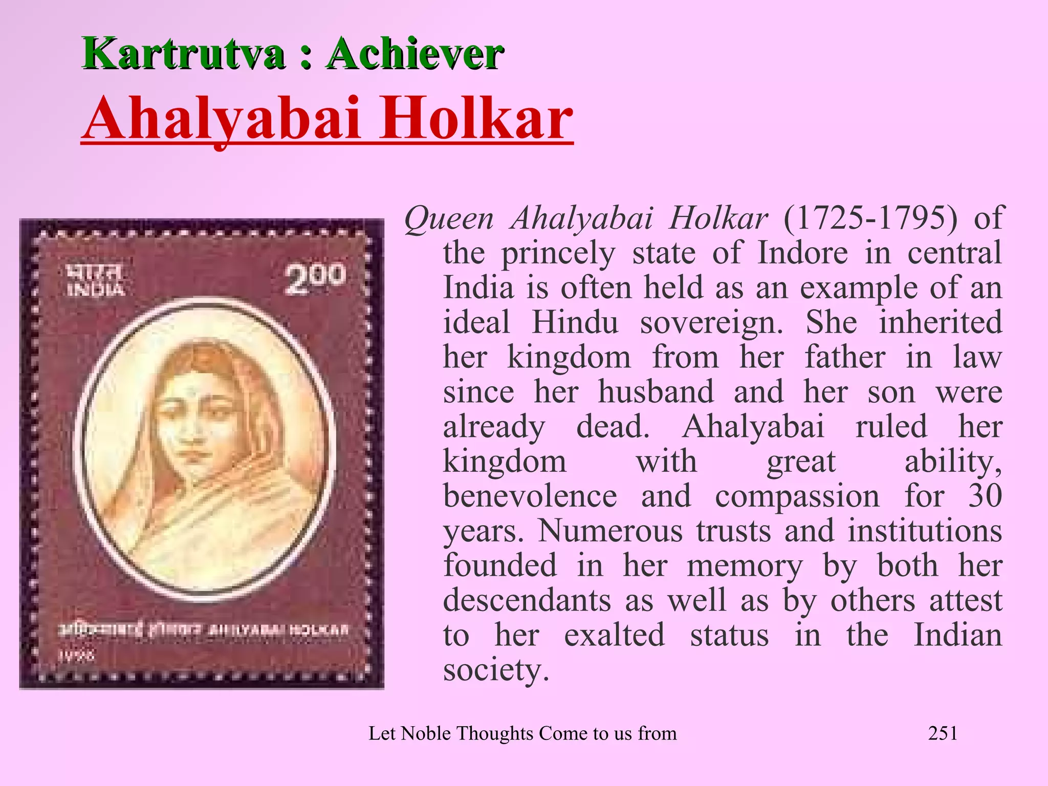 Kartrutva : Achiever
Ahalyabai Holkar
                Queen Ahalyabai Holkar (1725-1795) of
                  the princely state of Indore in central
                  India is often held as an example of an
                  ideal Hindu sovereign. She inherited
                  her kingdom from her father in law
                  since her husband and her son were
                  already dead. Ahalyabai ruled her
                  kingdom       with      great   ability,
                  benevolence and compassion for 30
                  years. Numerous trusts and institutions
                  founded in her memory by both her
                  descendants as well as by others attest
                  to her exalted status in the Indian
                  society.
             Let Noble Thoughts Come to us from all Directions- Rig Veda   251
 