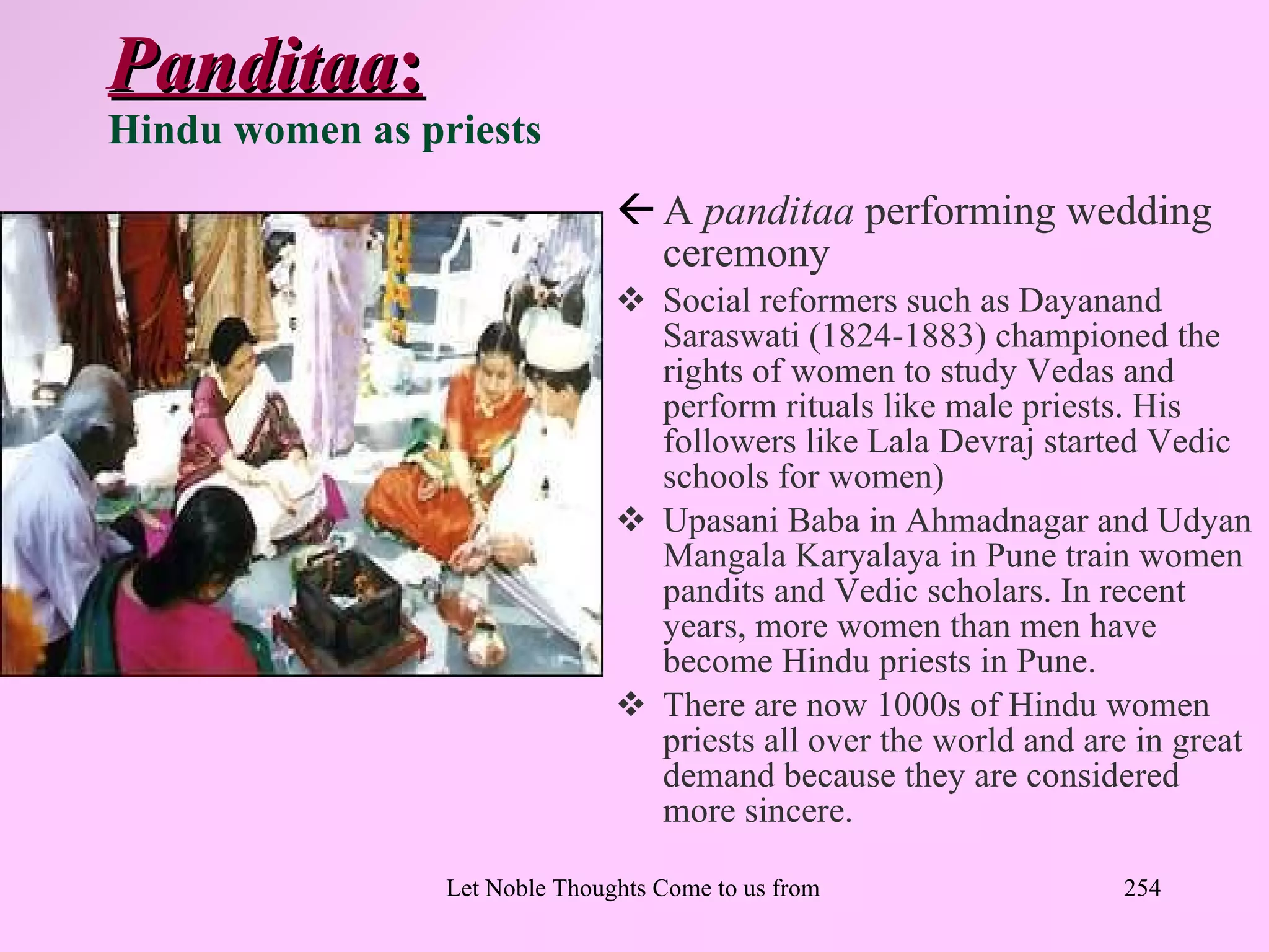 Panditaa:
Hindu women as priests
                                 A panditaa performing wedding
                                  ceremony
                                 Social reformers such as Dayanand
                                  Saraswati (1824-1883) championed the
                                  rights of women to study Vedas and
                                  perform rituals like male priests. His
                                  followers like Lala Devraj started Vedic
                                  schools for women)
                                 Upasani Baba in Ahmadnagar and Udyan
                                  Mangala Karyalaya in Pune train women
                                  pandits and Vedic scholars. In recent
                                  years, more women than men have
                                  become Hindu priests in Pune.
                                 There are now 1000s of Hindu women
                                  priests all over the world and are in great
                                  demand because they are considered
                                  more sincere.

                 Let Noble Thoughts Come to us from all Directions- Rig Veda   254
 