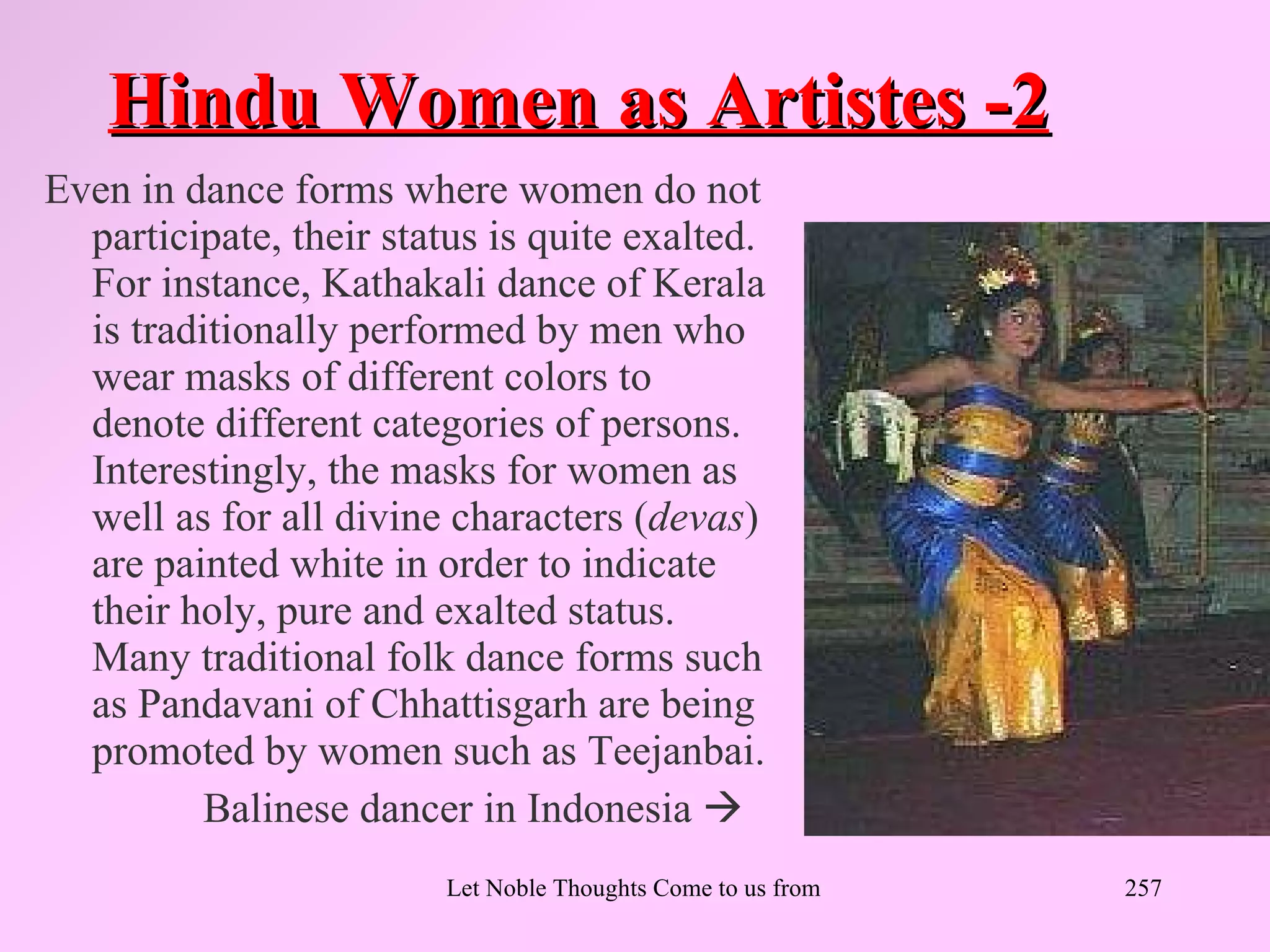 Hindu Women as Artistes -2
Even in dance forms where women do not
  participate, their status is quite exalted.
  For instance, Kathakali dance of Kerala
  is traditionally performed by men who
  wear masks of different colors to
  denote different categories of persons.
  Interestingly, the masks for women as
  well as for all divine characters (devas)
  are painted white in order to indicate
  their holy, pure and exalted status.
  Many traditional folk dance forms such
  as Pandavani of Chhattisgarh are being
  promoted by women such as Teejanbai.
          Balinese dancer in Indonesia 
                         Let Noble Thoughts Come to us from all Directions- Rig Veda   257
 