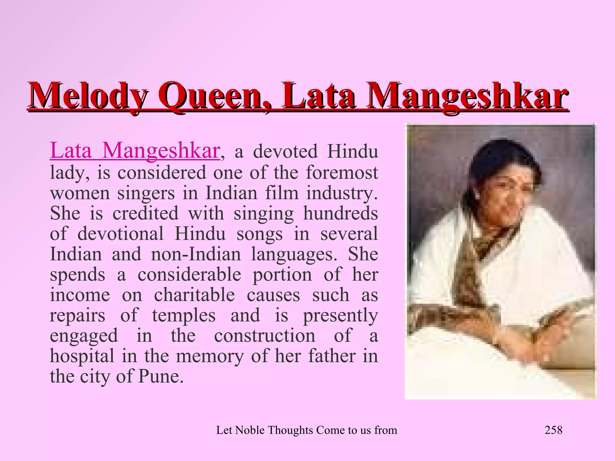 Melody Queen, Lata Mangeshkar
 Lata Mangeshkar, a devoted Hindu
 lady, is considered one of the foremost
 women singers in Indian film industry.
 She is credited with singing hundreds
 of devotional Hindu songs in several
 Indian and non-Indian languages. She
 spends a considerable portion of her
 income on charitable causes such as
 repairs of temples and is presently
 engaged in the construction of a
 hospital in the memory of her father in
 the city of Pune.

                    Let Noble Thoughts Come to us from all Directions- Rig Veda   258
 