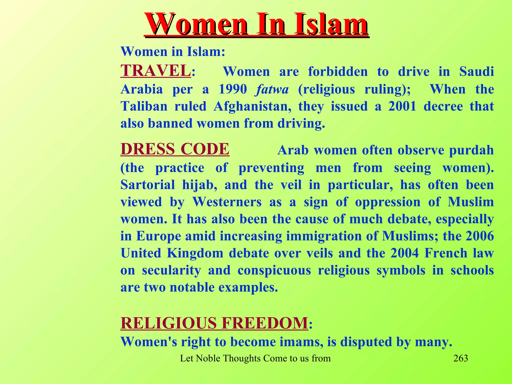 Women In Islam
Women in Islam:
TRAVEL:        Women are forbidden to drive in Saudi
Arabia per a 1990 fatwa (religious ruling); When the
Taliban ruled Afghanistan, they issued a 2001 decree that
also banned women from driving.
DRESS CODE               Arab women often observe purdah
(the practice of preventing men from seeing women).
Sartorial hijab, and the veil in particular, has often been
viewed by Westerners as a sign of oppression of Muslim
women. It has also been the cause of much debate, especially
in Europe amid increasing immigration of Muslims; the 2006
United Kingdom debate over veils and the 2004 French law
on secularity and conspicuous religious symbols in schools
are two notable examples.

RELIGIOUS FREEDOM:
Women's right to become imams, is disputed by many.
         Let Noble Thoughts Come to us from all Directions- Rig Veda   263
 