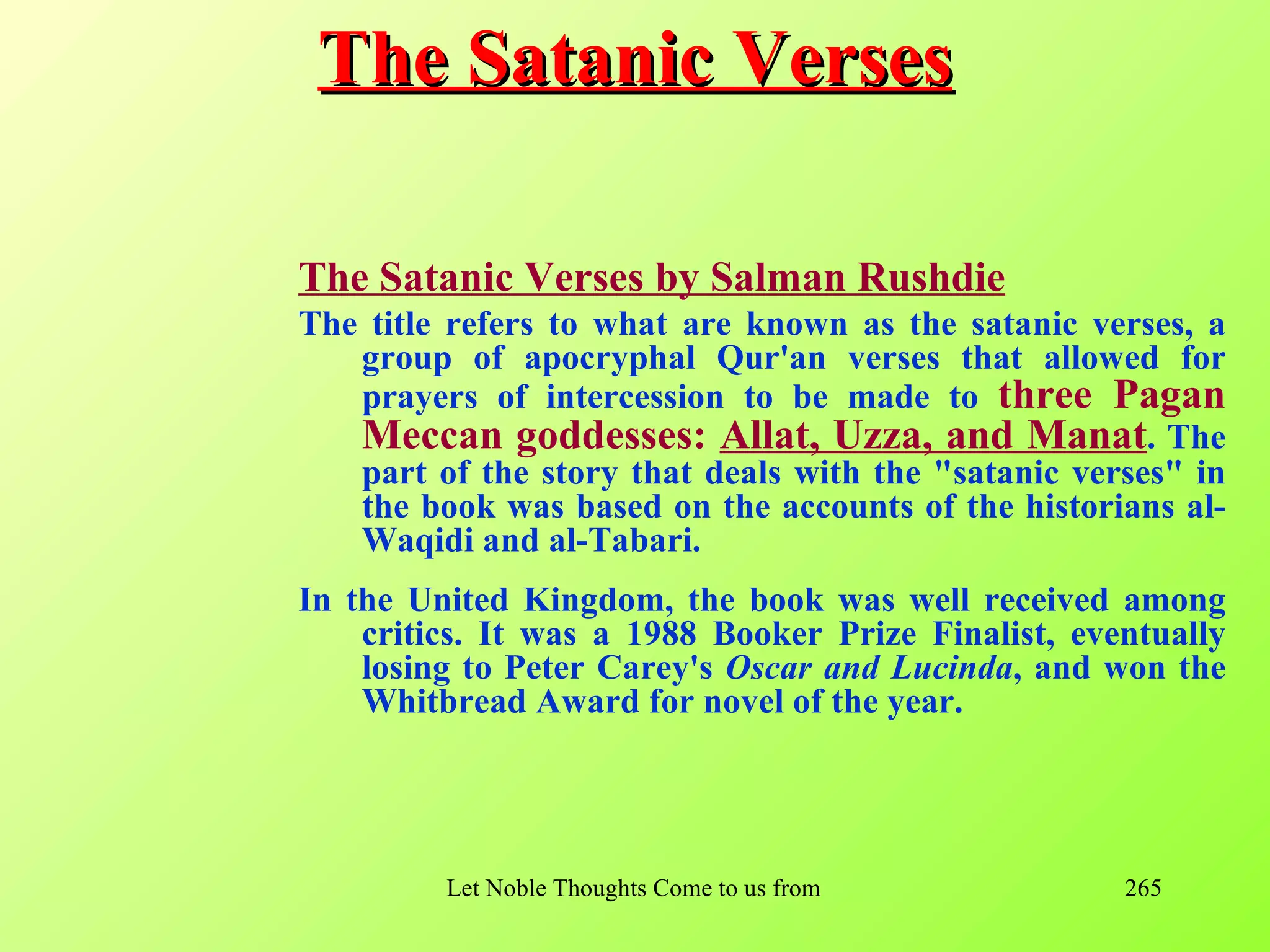 The Satanic Verses

The Satanic Verses by Salman Rushdie
The title refers to what are known as the satanic verses, a
   group of apocryphal Qur'an verses that allowed for
   prayers of intercession to be made to three Pagan
   Meccan goddesses: Allat, Uzza, and Manat. The
   part of the story that deals with the "satanic verses" in
   the book was based on the accounts of the historians al-
   Waqidi and al-Tabari.
In the United Kingdom, the book was well received among
    critics. It was a 1988 Booker Prize Finalist, eventually
    losing to Peter Carey's Oscar and Lucinda, and won the
    Whitbread Award for novel of the year.




         Let Noble Thoughts Come to us from all Directions- Rig Veda   265
 
