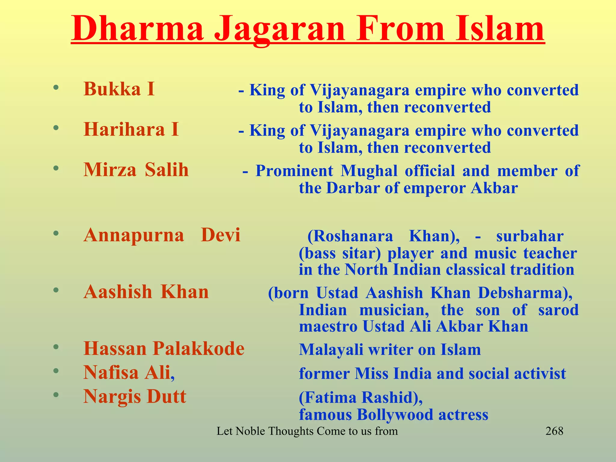 Dharma Jagaran From Islam
•   Bukka I            - King of Vijayanagara empire who converted
                               to Islam, then reconverted
•   Harihara I         - King of Vijayanagara empire who converted
                               to Islam, then reconverted
•   Mirza Salih         - Prominent Mughal official and member of
                               the Darbar of emperor Akbar

•   Annapurna Devi                (Roshanara Khan), - surbahar
                                 (bass sitar) player and music teacher
                                 in the North Indian classical tradition
•   Aashish Khan             (born Ustad Aashish Khan Debsharma),
                                 Indian musician, the son of sarod
                                 maestro Ustad Ali Akbar Khan
•   Hassan Palakkode             Malayali writer on Islam
•   Nafisa Ali,                  former Miss India and social activist
•   Nargis Dutt                  (Fatima Rashid),
                                 famous Bollywood actress
                   Let Noble Thoughts Come to us from all Directions- Rig Veda   268
 