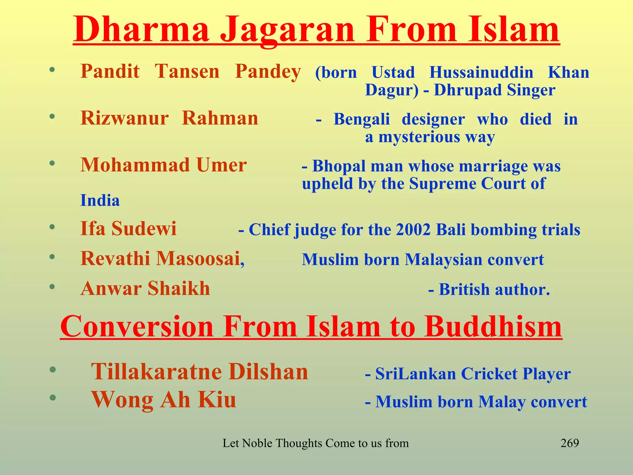 Dharma Jagaran From Islam
•    Pandit Tansen Pandey (born Ustad Hussainuddin Khan
                                                Dagur) - Dhrupad Singer
•    Rizwanur Rahman                   - Bengali designer who died in
                                            a mysterious way
•    Mohammad Umer                  - Bhopal man whose marriage was
                                    upheld by the Supreme Court of
     India
•    Ifa Sudewi      - Chief judge for the 2002 Bali bombing trials
•    Revathi Masoosai,        Muslim born Malaysian convert
•    Anwar Shaikh                              - British author.

    Conversion From Islam to Buddhism
•     Tillakaratne Dilshan                      - SriLankan Cricket Player
•     Wong Ah Kiu                               - Muslim born Malay convert

                      Let Noble Thoughts Come to us from all Directions- Rig Veda   269
 