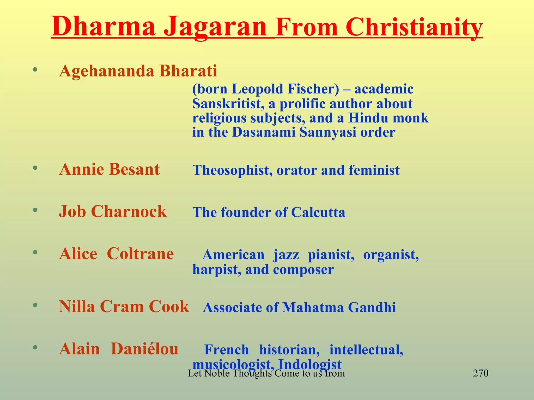 Dharma Jagaran From Christianity
•   Agehananda Bharati
                     (born Leopold Fischer) – academic
                     Sanskritist, a prolific author about
                     religious subjects, and a Hindu monk
                     in the Dasanami Sannyasi order

•   Annie Besant     Theosophist, orator and feminist

•   Job Charnock     The founder of Calcutta

•   Alice Coltrane    American jazz pianist, organist,
                     harpist, and composer

•   Nilla Cram Cook Associate of Mahatma Gandhi

•   Alain Daniélou       French historian, intellectual,
                      musicologist, Indologist
                     Let Noble Thoughts Come to us from all Directions- Rig Veda   270
 