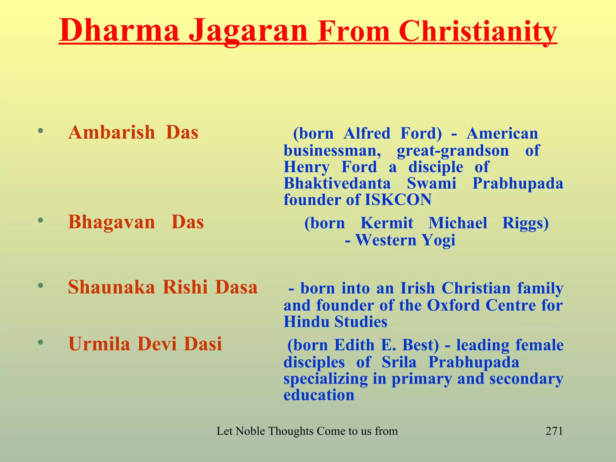 Dharma Jagaran From Christianity

•   Ambarish Das                (born Alfred Ford) - American
                               businessman, great-grandson of
                               Henry Ford a disciple of
                               Bhaktivedanta Swami Prabhupada
                               founder of ISKCON
•   Bhagavan Das                  (born Kermit Michael Riggs)
                                       - Western Yogi

•   Shaunaka Rishi Dasa         - born into an Irish Christian family
                               and founder of the Oxford Centre for
                               Hindu Studies
•   Urmila Devi Dasi            (born Edith E. Best) - leading female
                               disciples of Srila Prabhupada
                               specializing in primary and secondary
                               education

                   Let Noble Thoughts Come to us from all Directions- Rig Veda   271
 