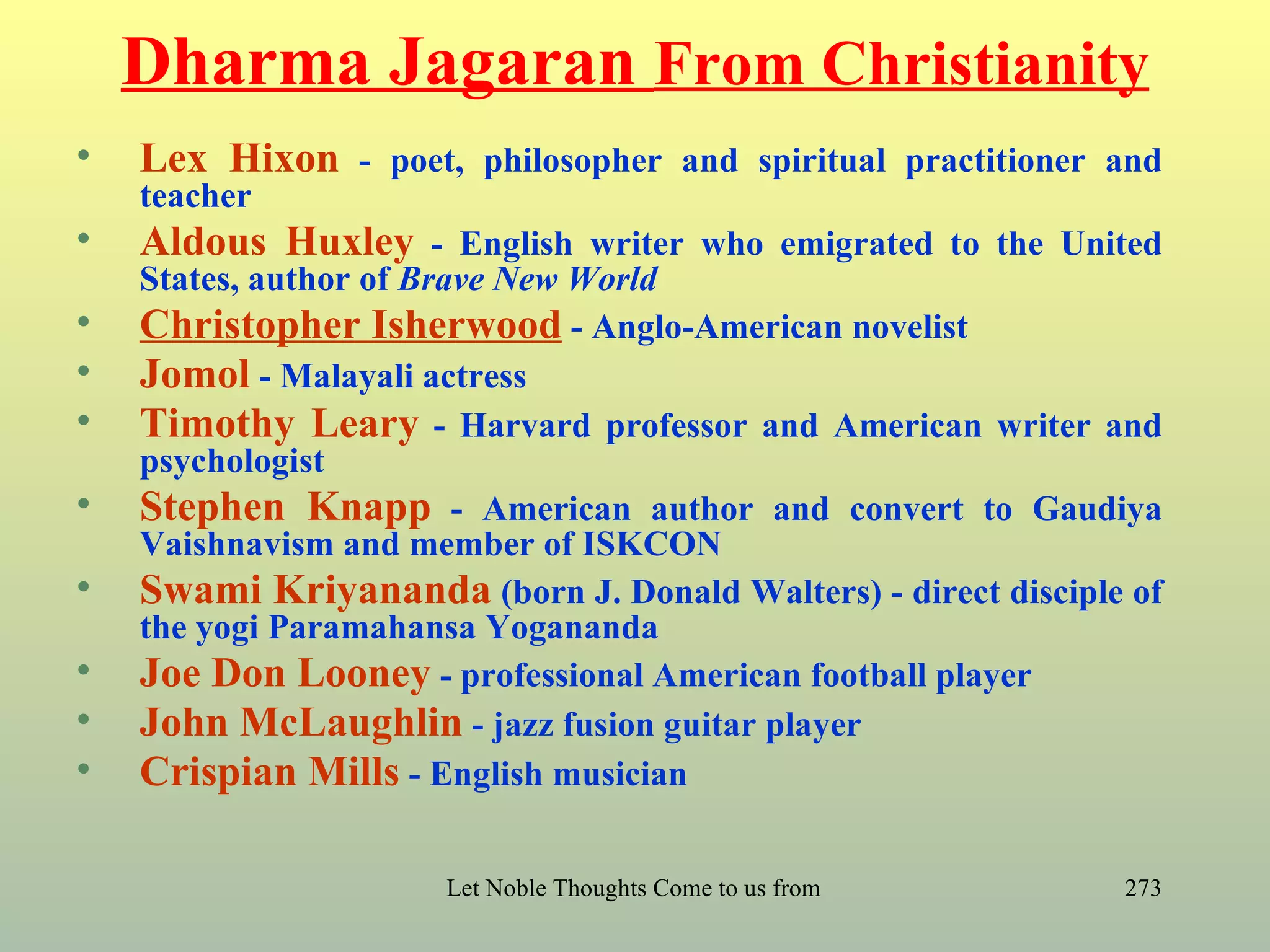 Dharma Jagaran From Christianity
•   Lex Hixon - poet, philosopher and spiritual practitioner and
    teacher
•   Aldous Huxley - English writer who emigrated to the United
    States, author of Brave New World
•   Christopher Isherwood - Anglo-American novelist
•   Jomol - Malayali actress
•   Timothy Leary - Harvard professor and American writer and
    psychologist
•   Stephen Knapp - American author and convert to Gaudiya
    Vaishnavism and member of ISKCON
•   Swami Kriyananda (born J. Donald Walters) - direct disciple of
    the yogi Paramahansa Yogananda
•   Joe Don Looney - professional American football player
•   John McLaughlin - jazz fusion guitar player
•   Crispian Mills - English musician

                      Let Noble Thoughts Come to us from all Directions- Rig Veda   273
 