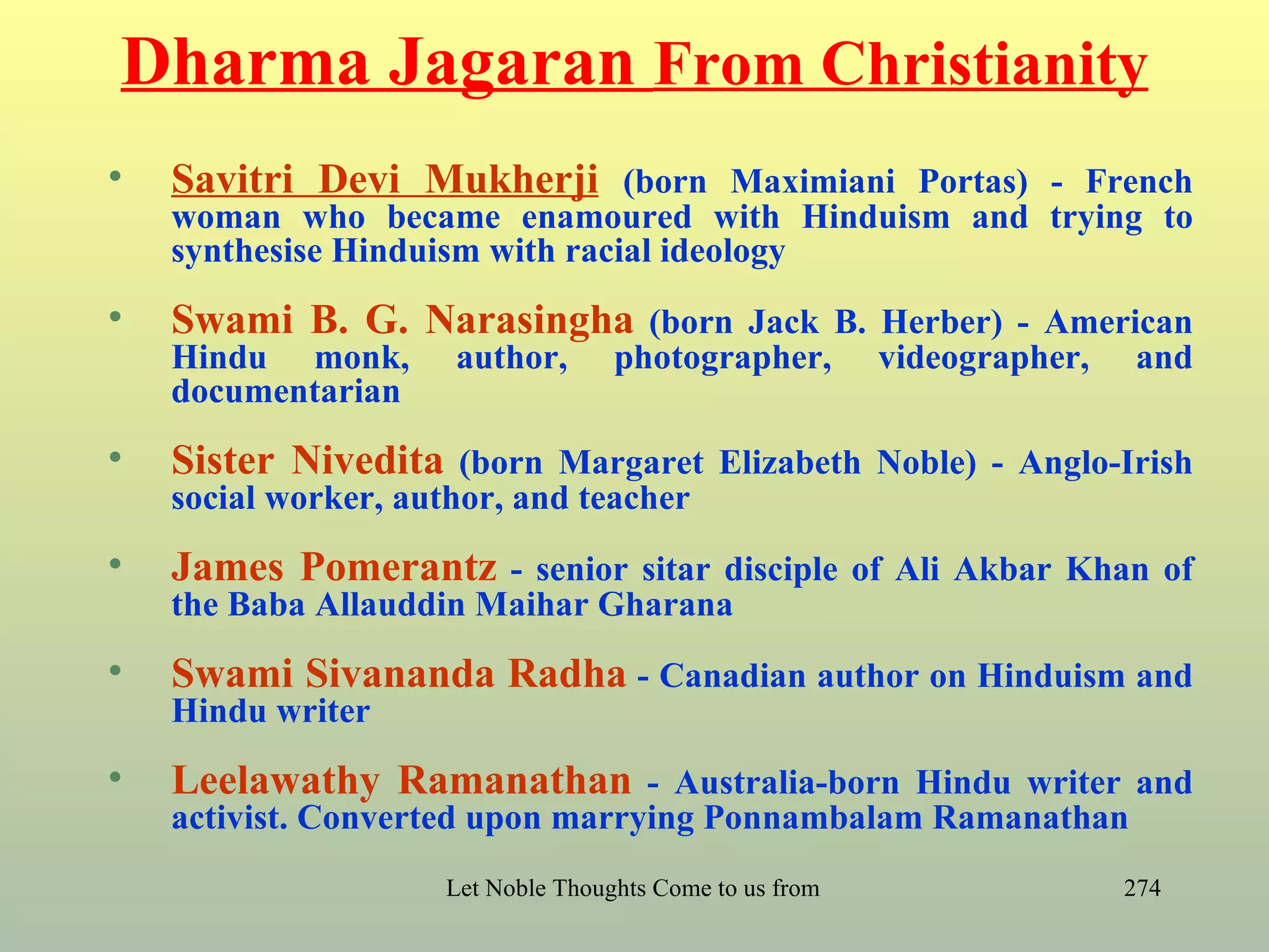 Dharma Jagaran From Christianity
•   Savitri Devi Mukherji (born Maximiani Portas) - French
    woman who became enamoured with Hinduism and trying to
    synthesise Hinduism with racial ideology
•   Swami B. G. Narasingha (born Jack B. Herber) - American
    Hindu monk,       author,        photographer,            videographer,         and
    documentarian
•   Sister Nivedita (born Margaret Elizabeth Noble) - Anglo-Irish
    social worker, author, and teacher
•   James Pomerantz - senior sitar disciple of Ali Akbar Khan of
    the Baba Allauddin Maihar Gharana
•   Swami Sivananda Radha - Canadian author on Hinduism and
    Hindu writer
•   Leelawathy Ramanathan - Australia-born Hindu writer and
    activist. Converted upon marrying Ponnambalam Ramanathan
                      Let Noble Thoughts Come to us from all Directions- Rig Veda   274
 