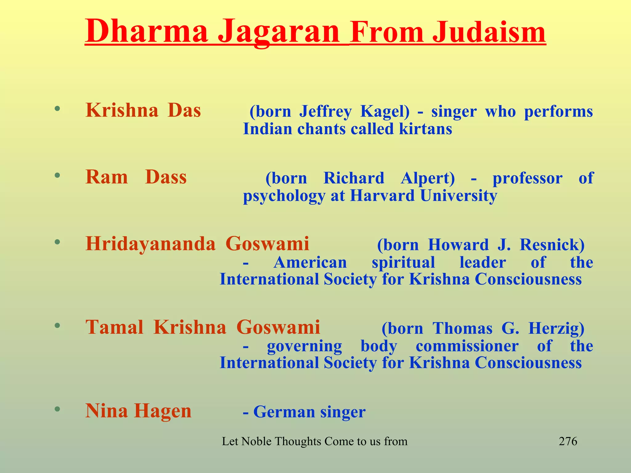 Dharma Jagaran From Judaism

•   Krishna Das       (born Jeffrey Kagel) - singer who performs
                     Indian chants called kirtans

•   Ram Dass            (born Richard Alpert) - professor of
                     psychology at Harvard University

•   Hridayananda Goswami               (born Howard J. Resnick)
                     - American spiritual leader of the
                  International Society for Krishna Consciousness

•   Tamal Krishna Goswami               (born Thomas G. Herzig)
                     - governing body commissioner of the
                  International Society for Krishna Consciousness

•   Nina Hagen       - German singer
                  Let Noble Thoughts Come to us from all Directions- Rig Veda   276
 