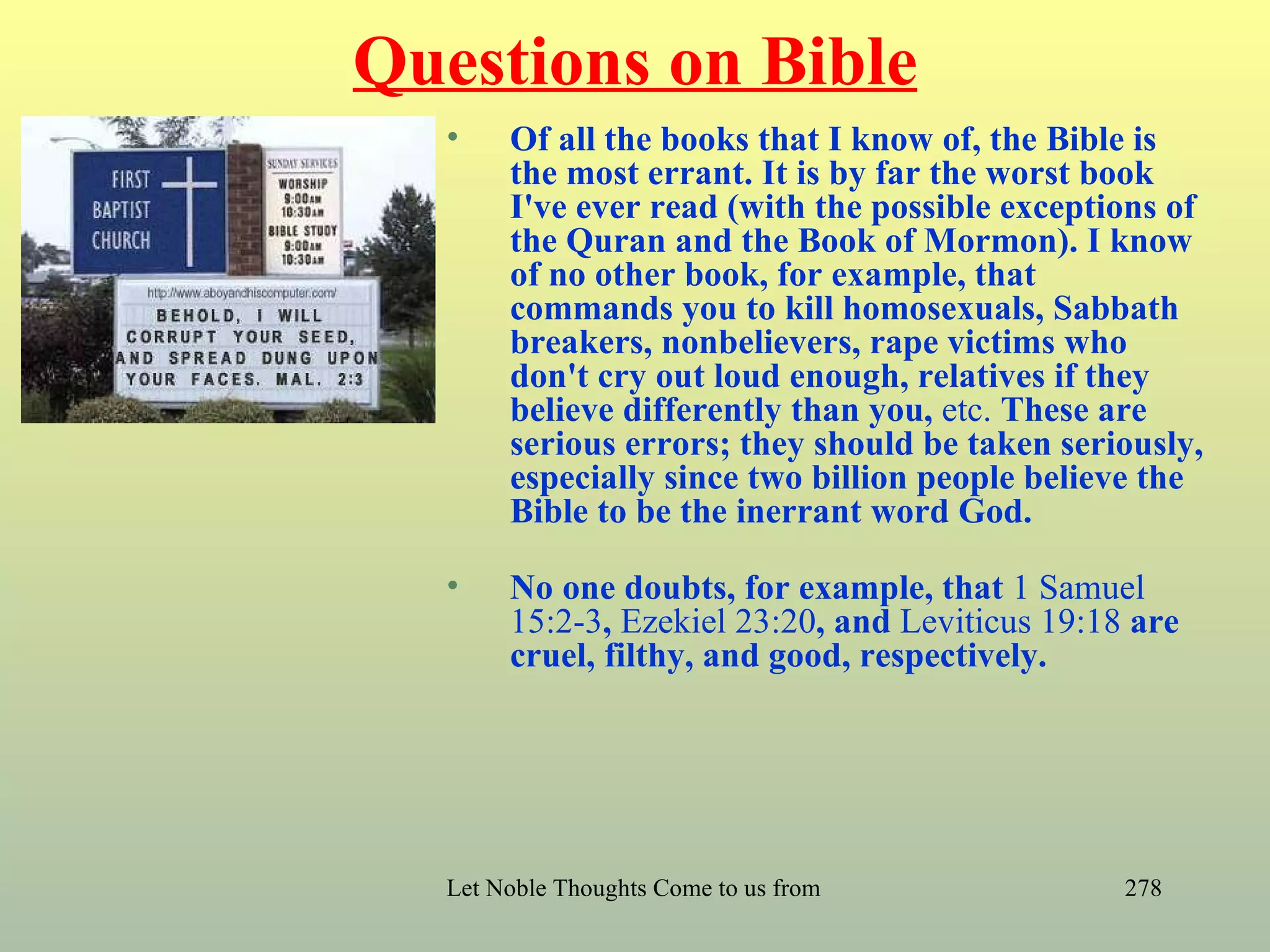 Questions on Bible
  •    Of all the books that I know of, the Bible is
       the most errant. It is by far the worst book
       I've ever read (with the possible exceptions of
       the Quran and the Book of Mormon). I know
       of no other book, for example, that
       commands you to kill homosexuals, Sabbath
       breakers, nonbelievers, rape victims who
       don't cry out loud enough, relatives if they
       believe differently than you, etc. These are
       serious errors; they should be taken seriously,
       especially since two billion people believe the
       Bible to be the inerrant word God.

  •    No one doubts, for example, that 1 Samuel
       15:2-3, Ezekiel 23:20, and Leviticus 19:18 are
       cruel, filthy, and good, respectively.




  Let Noble Thoughts Come to us from all Directions- Rig Veda   278
 