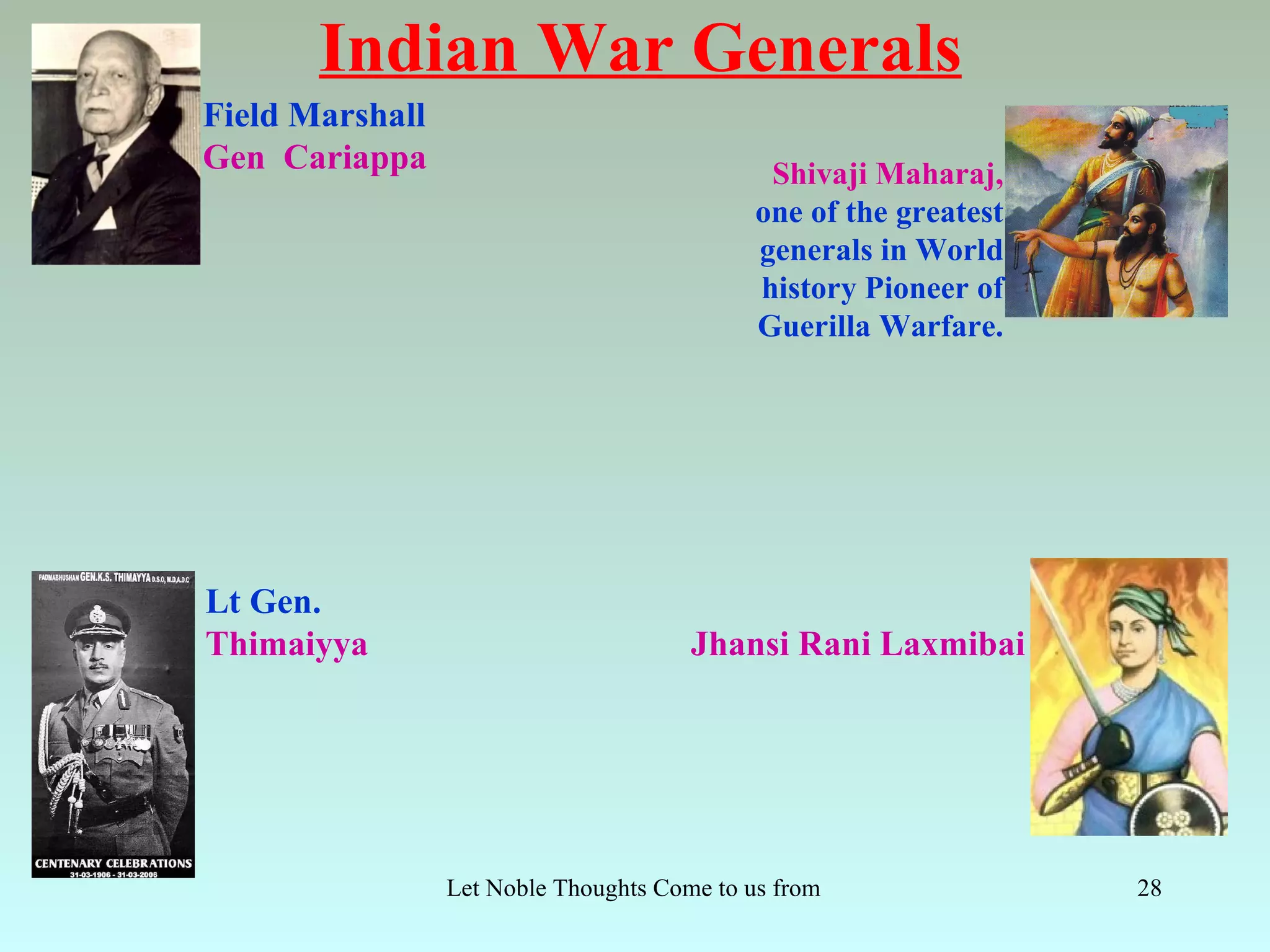 Indian War Generals
Field Marshall
Gen Cariappa                                   Shivaji Maharaj,
                                              one of the greatest
                                              generals in World
                                              history Pioneer of
                                              Guerilla Warfare.




Lt Gen.
Thimaiyya                               Jhansi Rani Laxmibai




                 Let Noble Thoughts Come to us from all Directions- Rig Veda   28
 