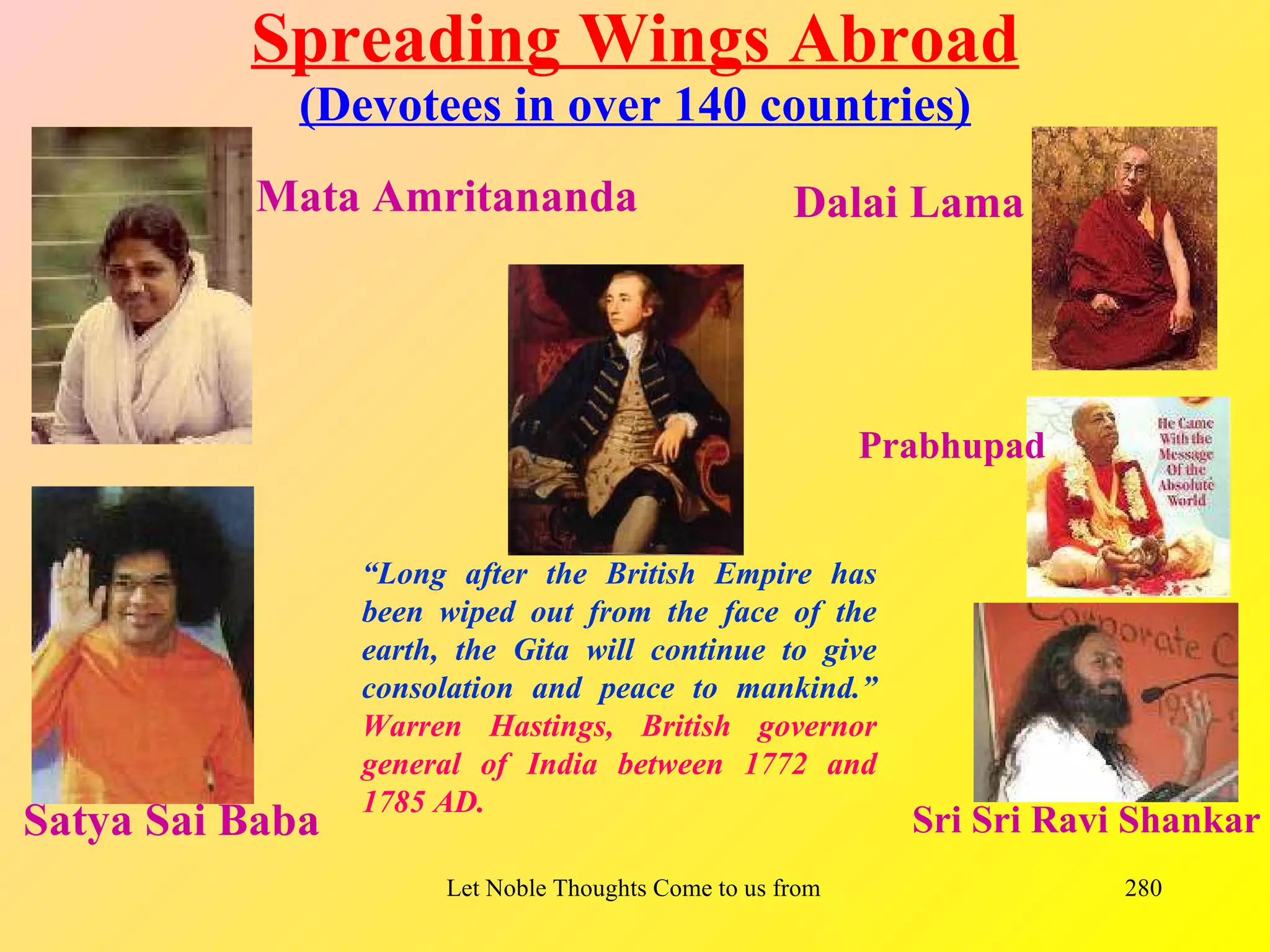 Spreading Wings Abroad
             (Devotees in over 140 countries)
          Mata Amritananda                             Dalai Lama




                                                             Prabhupad


                 “Long after the British Empire has
                 been wiped out from the face of the
                 earth, the Gita will continue to give
                 consolation and peace to mankind.”
                 Warren Hastings, British governor
                 general of India between 1772 and
                 1785 AD.
Satya Sai Baba                                                    Sri Sri Ravi Shankar
                       Let Noble Thoughts Come to us from all Directions- Rig Veda   280
 