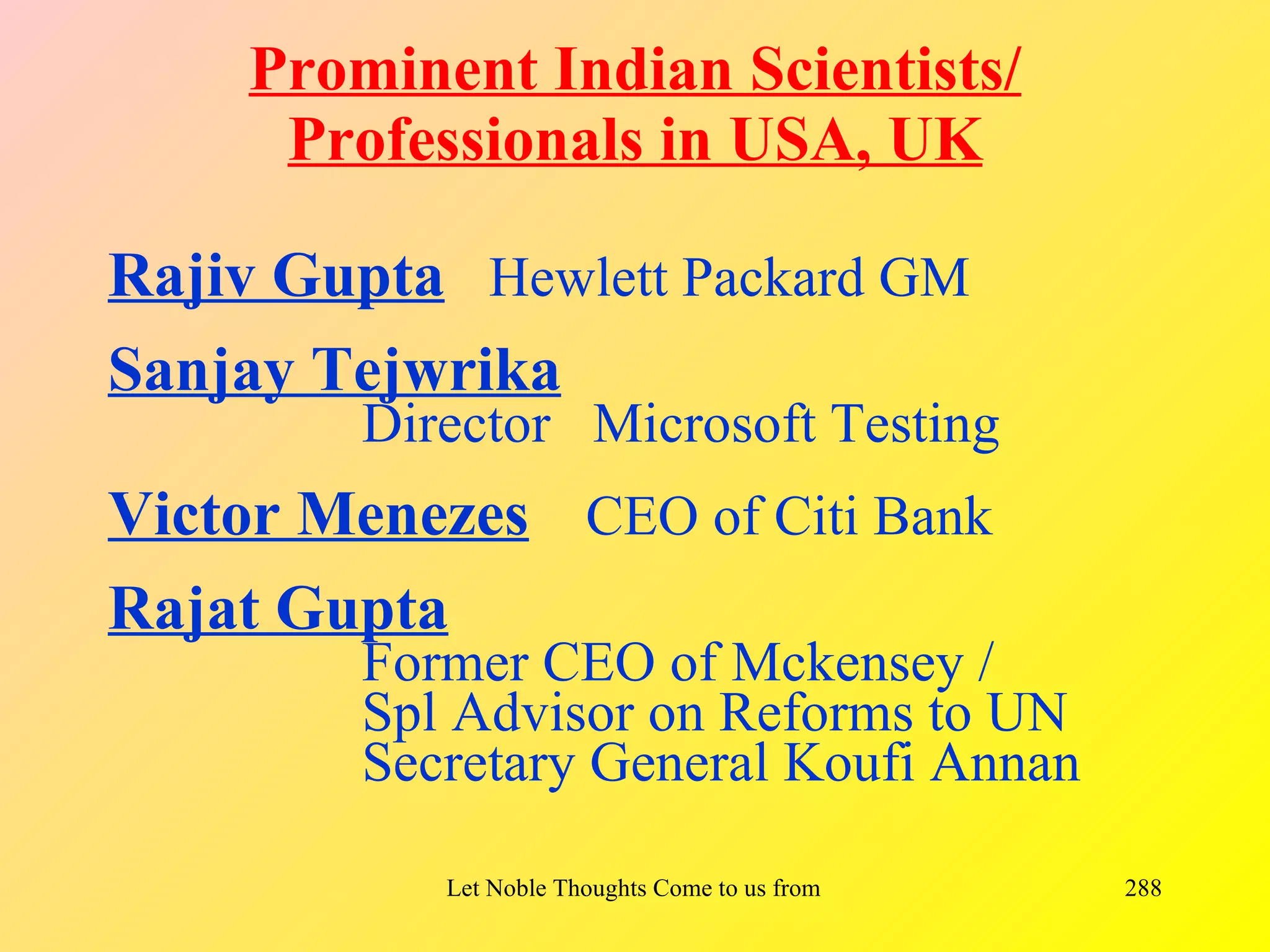 Prominent Indian Scientists/
     Professionals in USA, UK

Rajiv Gupta Hewlett Packard GM
Sanjay Tejwrika
        Director Microsoft Testing
Victor Menezes CEO of Citi Bank
Rajat Gupta
        Former CEO of Mckensey /
        Spl Advisor on Reforms to UN
        Secretary General Koufi Annan

           Let Noble Thoughts Come to us from all Directions- Rig Veda   288
 