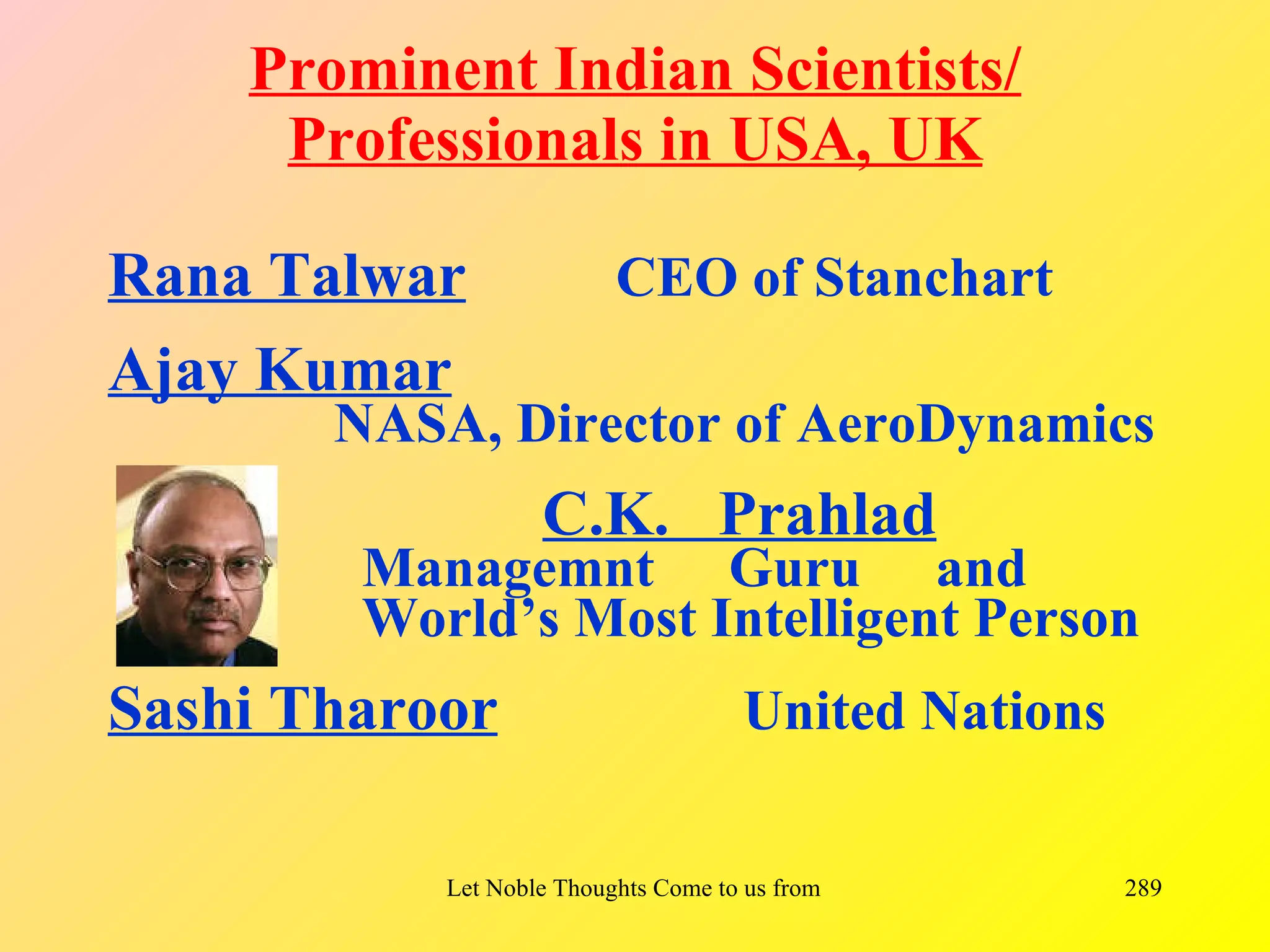 Prominent Indian Scientists/
     Professionals in USA, UK

Rana Talwar               CEO of Stanchart
Ajay Kumar
       NASA, Director of AeroDynamics
                    C.K. Prahlad
        Managemnt Guru and
        World’s Most Intelligent Person
Sashi Tharoor                         United Nations

           Let Noble Thoughts Come to us from all Directions- Rig Veda   289
 