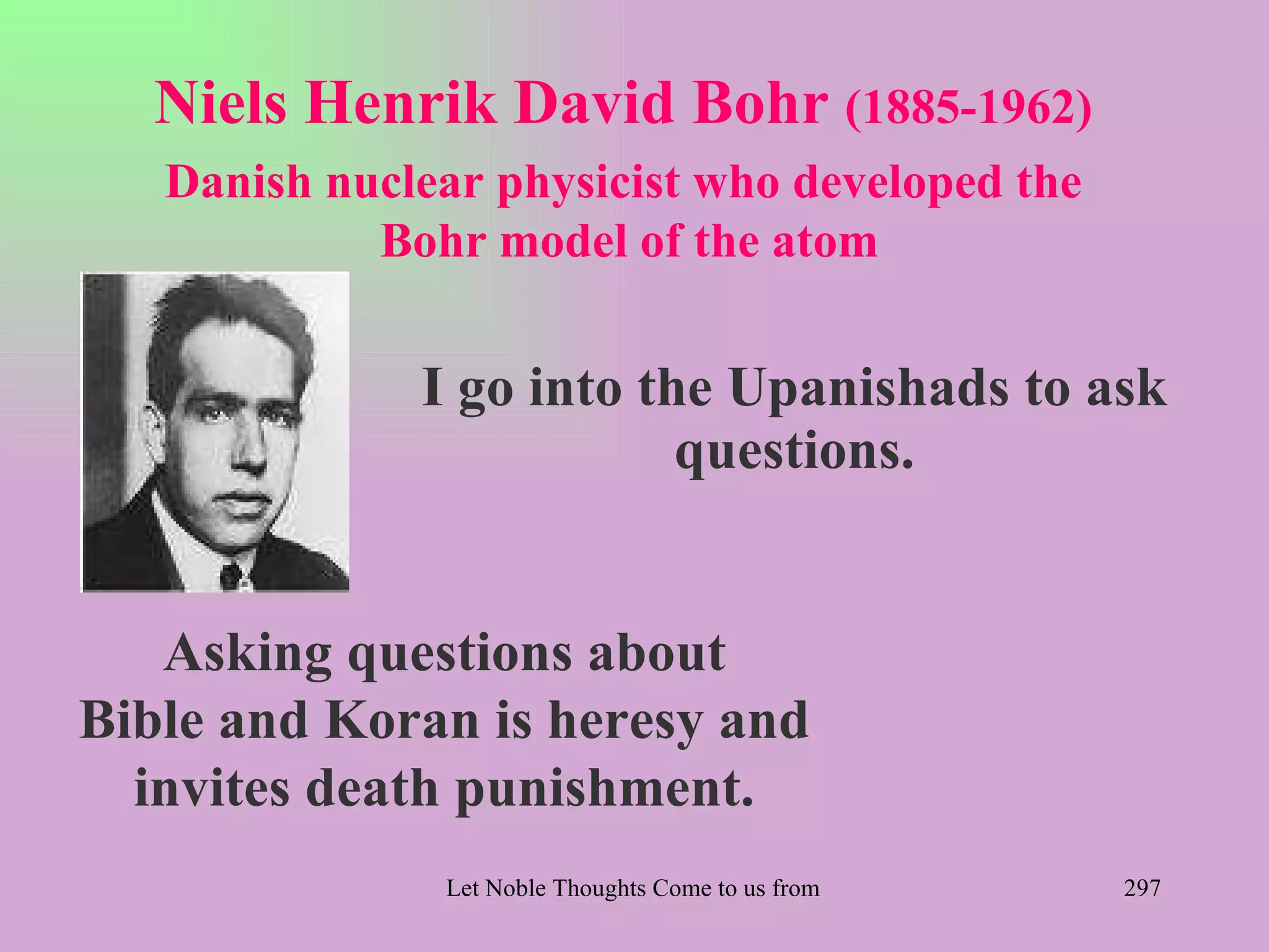 Niels Henrik David Bohr (1885-1962)
   Danish nuclear physicist who developed the
            Bohr model of the atom


              I go into the Upanishads to ask
                          questions.


   Asking questions about
Bible and Koran is heresy and
  invites death punishment.
               Let Noble Thoughts Come to us from all Directions- Rig Veda   297
 