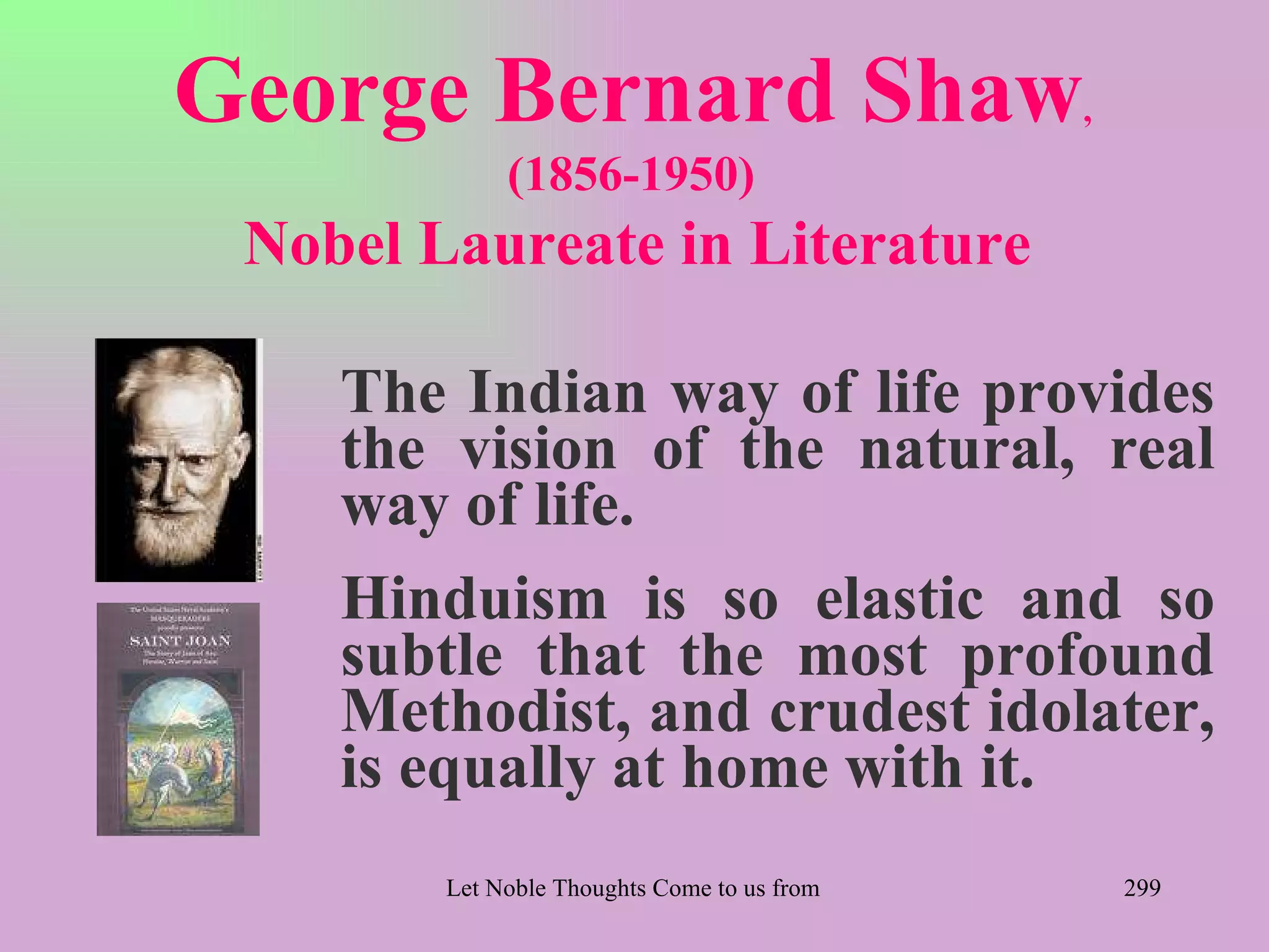 George Bernard Shaw                                                   ,
             (1856-1950)
 Nobel Laureate in Literature

    The Indian way of life provides
    the vision of the natural, real
    way of life.
    Hinduism is so elastic and so
    subtle that the most profound
    Methodist, and crudest idolater,
    is equally at home with it.
        Let Noble Thoughts Come to us from all Directions- Rig Veda       299
 