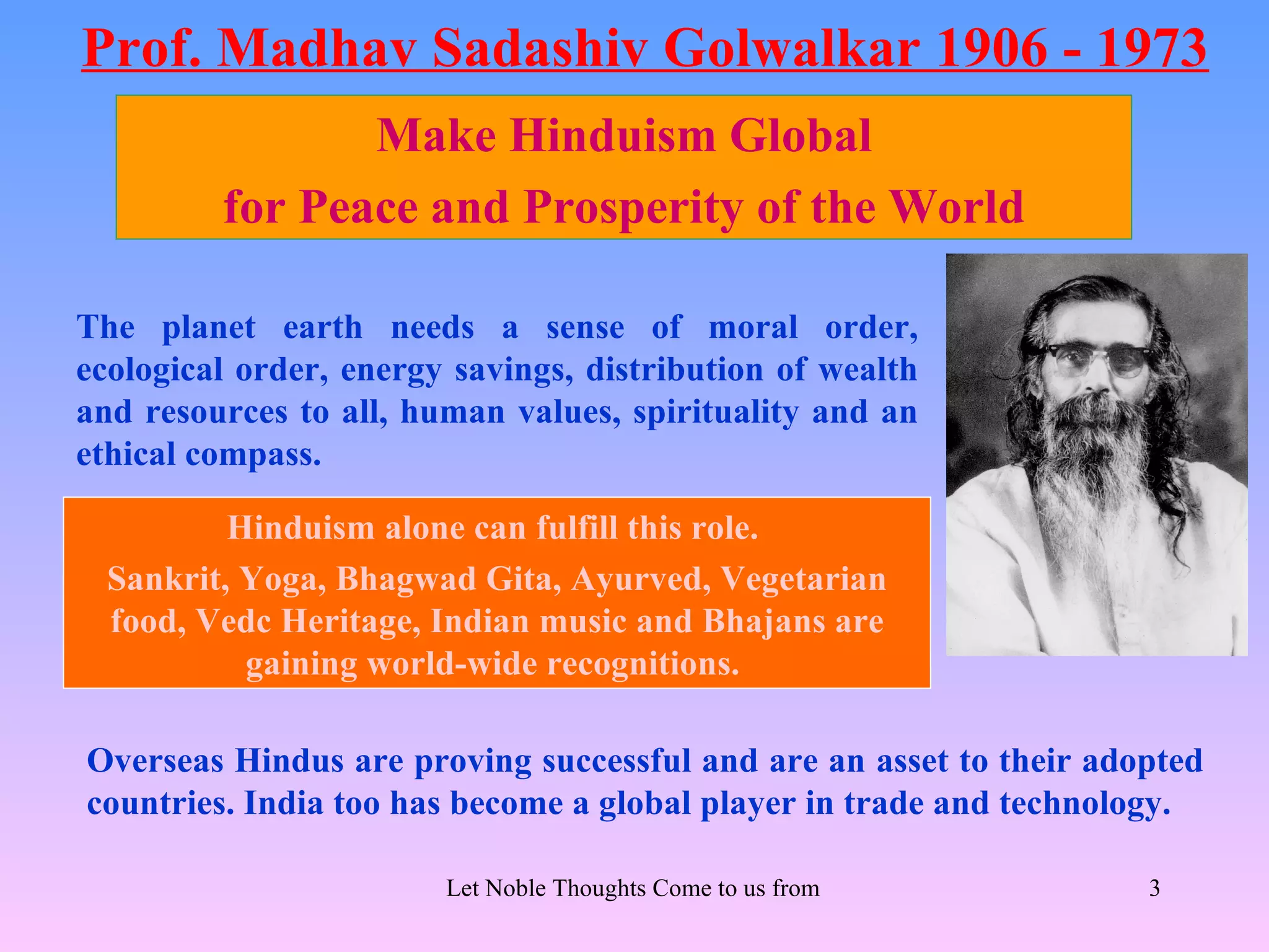 Prof. Madhav Sadashiv Golwalkar 1906 - 1973
                Make Hinduism Global
         for Peace and Prosperity of the World

The planet earth needs a sense of moral order,
ecological order, energy savings, distribution of wealth
and resources to all, human values, spirituality and an
ethical compass.

          Hinduism alone can fulfill this role.
  Sankrit, Yoga, Bhagwad Gita, Ayurved, Vegetarian
  food, Vedc Heritage, Indian music and Bhajans are
           gaining world-wide recognitions.

Overseas Hindus are proving successful and are an asset to their adopted
countries. India too has become a global player in trade and technology.

                        Let Noble Thoughts Come to us from all Directions- Rig Veda   3
 