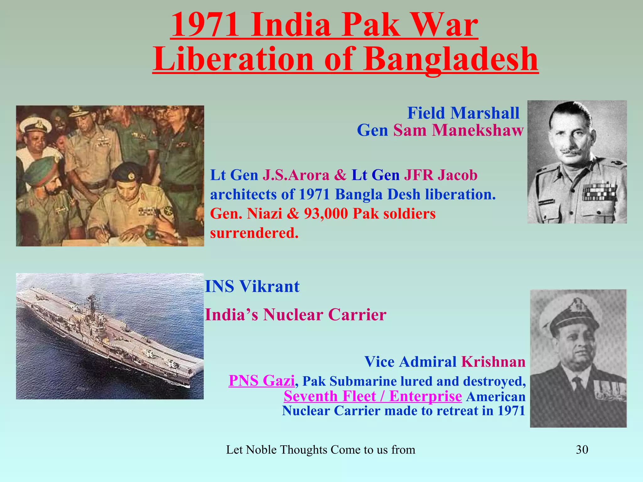 1971 India Pak War
Liberation of Bangladesh
                                  Field Marshall
                             Gen Sam Manekshaw

   Lt Gen J.S.Arora & Lt Gen JFR Jacob
   architects of 1971 Bangla Desh liberation.
   Gen. Niazi & 93,000 Pak soldiers
   surrendered.


   INS Vikrant
   India’s Nuclear Carrier

                              Vice Admiral Krishnan
      PNS Gazi, Pak Submarine lured and destroyed,
            Seventh Fleet / Enterprise American
               Nuclear Carrier made to retreat in 1971

     Let Noble Thoughts Come to us from all Directions- Rig Veda   30
 