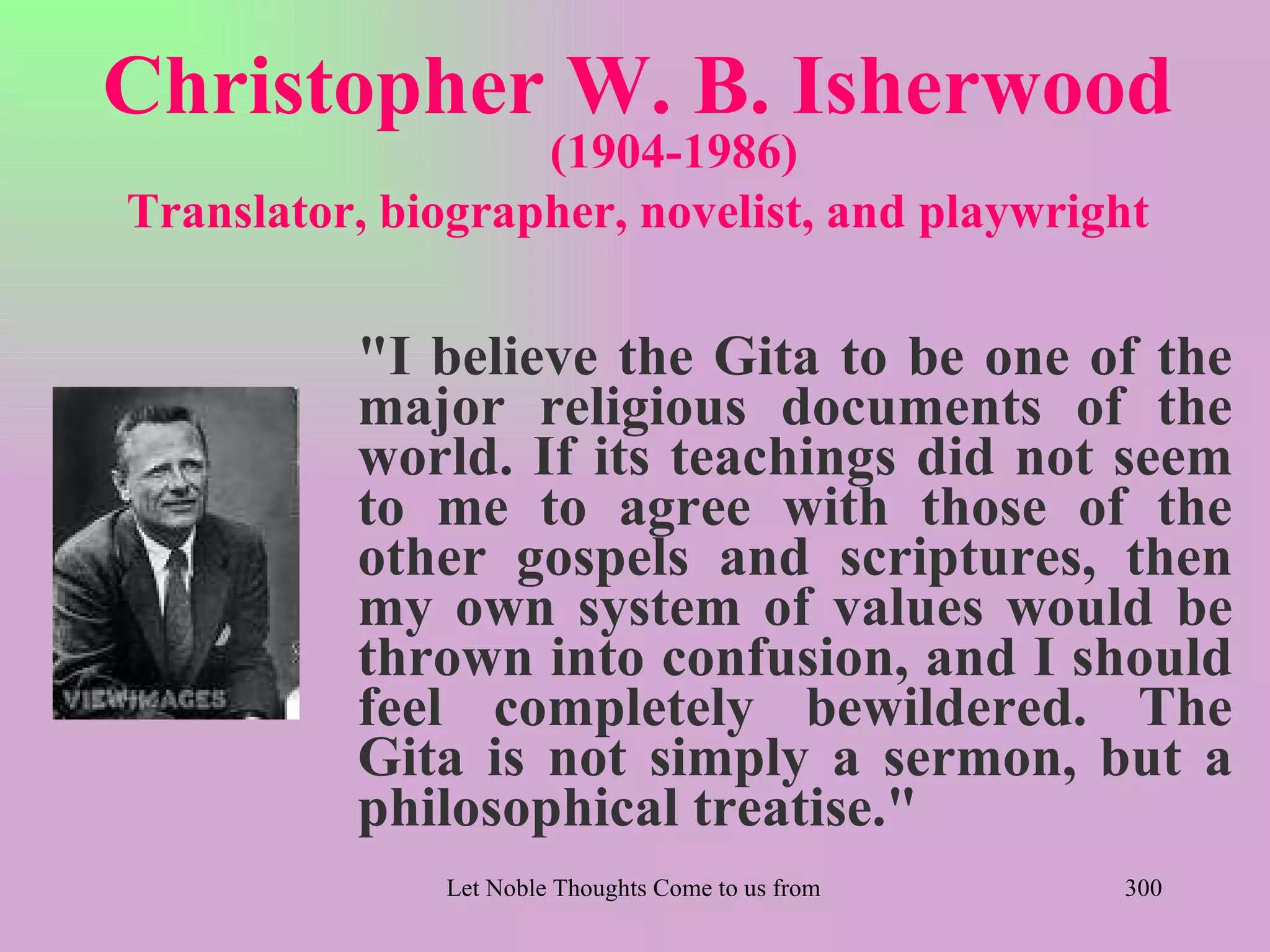 Christopher W. B. Isherwood
                   (1904-1986)
Translator, biographer, novelist, and playwright

          "I believe the Gita to be one of the
          major religious documents of the
          world. If its teachings did not seem
          to me to agree with those of the
          other gospels and scriptures, then
          my own system of values would be
          thrown into confusion, and I should
          feel completely bewildered. The
          Gita is not simply a sermon, but a
          philosophical treatise."
               Let Noble Thoughts Come to us from all Directions- Rig Veda   300
 