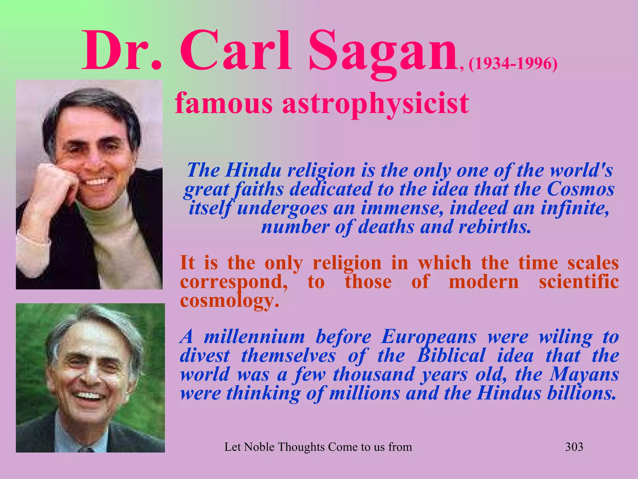 Dr. Carl Sagan                                      , (1934-1996)

   famous astrophysicist
   The Hindu religion is the only one of the world's
   great faiths dedicated to the idea that the Cosmos
   itself undergoes an immense, indeed an infinite,
             number of deaths and rebirths.
   It is the only religion in which the time scales
   correspond, to those of modern scientific
   cosmology.
   A millennium before Europeans were wiling to
   divest themselves of the Biblical idea that the
   world was a few thousand years old, the Mayans
   were thinking of millions and the Hindus billions.

        Let Noble Thoughts Come to us from all Directions- Rig Veda   303
 