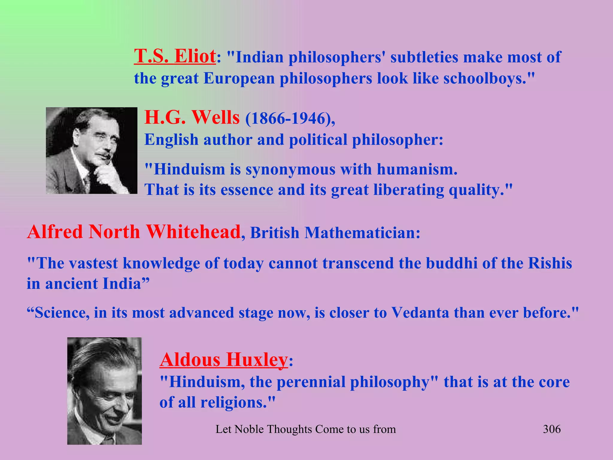 T.S. Eliot: "Indian philosophers' subtleties make most of
               the great European philosophers look like schoolboys."

                 H.G. Wells (1866-1946),
                 English author and political philosopher:
                 "Hinduism is synonymous with humanism.
                 That is its essence and its great liberating quality."

Alfred North Whitehead, British Mathematician:
"The vastest knowledge of today cannot transcend the buddhi of the Rishis
in ancient India”
“Science, in its most advanced stage now, is closer to Vedanta than ever before."

                   Aldous Huxley:
                   "Hinduism, the perennial philosophy" that is at the core
                   of all religions."
                           Let Noble Thoughts Come to us from all Directions- Rig Veda   306
 