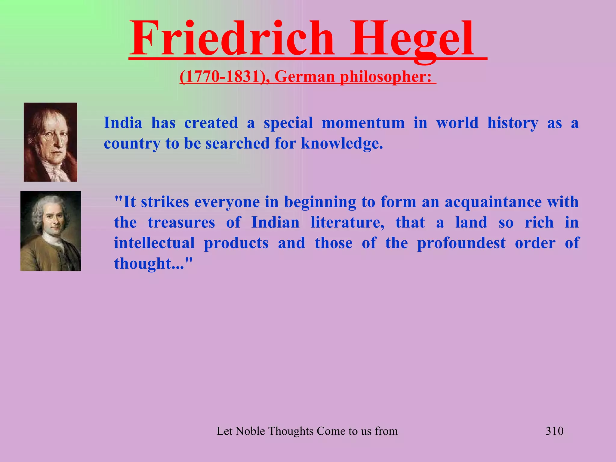Friedrich Hegel
         (1770-1831), German philosopher:

India has created a special momentum in world history as a
country to be searched for knowledge.


 "It strikes everyone in beginning to form an acquaintance with
 the treasures of Indian literature, that a land so rich in
 intellectual products and those of the profoundest order of
 thought..."




              Let Noble Thoughts Come to us from all Directions- Rig Veda   310
 