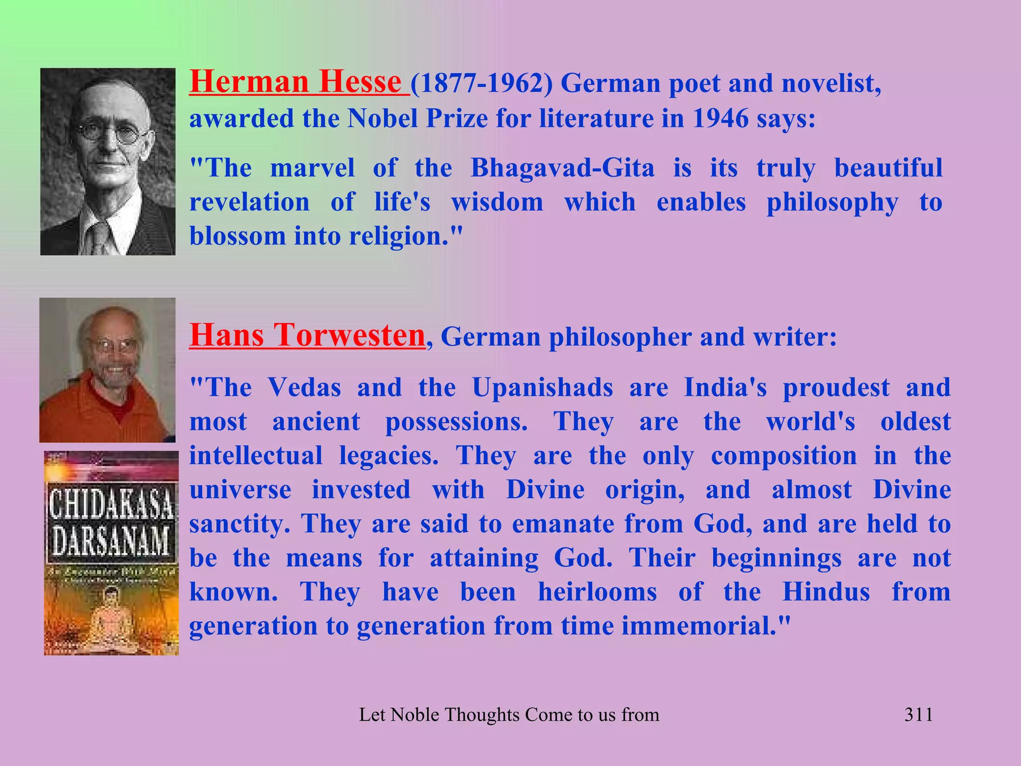 Herman Hesse (1877-1962) German poet and novelist,
awarded the Nobel Prize for literature in 1946 says:
"The marvel of the Bhagavad-Gita is its truly beautiful
revelation of life's wisdom which enables philosophy to
blossom into religion."


Hans Torwesten, German philosopher and writer:
"The Vedas and the Upanishads are India's proudest and
most ancient possessions. They are the world's oldest
intellectual legacies. They are the only composition in the
universe invested with Divine origin, and almost Divine
sanctity. They are said to emanate from God, and are held to
be the means for attaining God. Their beginnings are not
known. They have been heirlooms of the Hindus from
generation to generation from time immemorial."


              Let Noble Thoughts Come to us from all Directions- Rig Veda   311
 