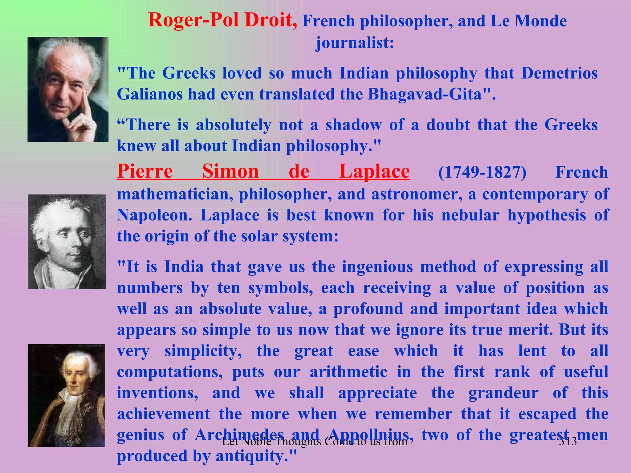 Roger-Pol Droit, French philosopher, and Le Monde
                              journalist:
"The Greeks loved so much Indian philosophy that Demetrios
Galianos had even translated the Bhagavad-Gita".
“There is absolutely not a shadow of a doubt that the Greeks
knew all about Indian philosophy."
Pierre      Simon        de      Laplace(1749-1827)   French
mathematician, philosopher, and astronomer, a contemporary of
Napoleon. Laplace is best known for his nebular hypothesis of
the origin of the solar system:
"It is India that gave us the ingenious method of expressing all
numbers by ten symbols, each receiving a value of position as
well as an absolute value, a profound and important idea which
appears so simple to us now that we ignore its true merit. But its
very simplicity, the great ease which it has lent to all
computations, puts our arithmetic in the first rank of useful
inventions, and we shall appreciate the grandeur of this
achievement the more when we remember that it escaped the
genius of Archimedes and Come to us from alltwo of the Veda
               Let Noble Thoughts Appollnius, Directions- Rig greatest men
                                                                    313
produced by antiquity."
 