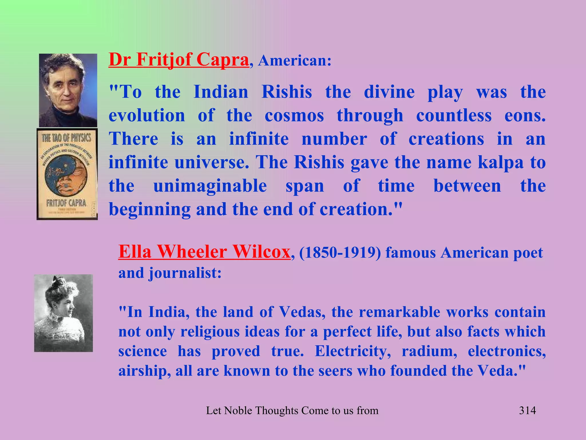 Dr Fritjof Capra, American:
"To the Indian Rishis the divine play was the
evolution of the cosmos through countless eons.
There is an infinite number of creations in an
infinite universe. The Rishis gave the name kalpa to
the unimaginable span of time between the
beginning and the end of creation."

 Ella Wheeler Wilcox, (1850-1919) famous American poet
 and journalist:

 "In India, the land of Vedas, the remarkable works contain
 not only religious ideas for a perfect life, but also facts which
 science has proved true. Electricity, radium, electronics,
 airship, all are known to the seers who founded the Veda."

              Let Noble Thoughts Come to us from all Directions- Rig Veda   314
 