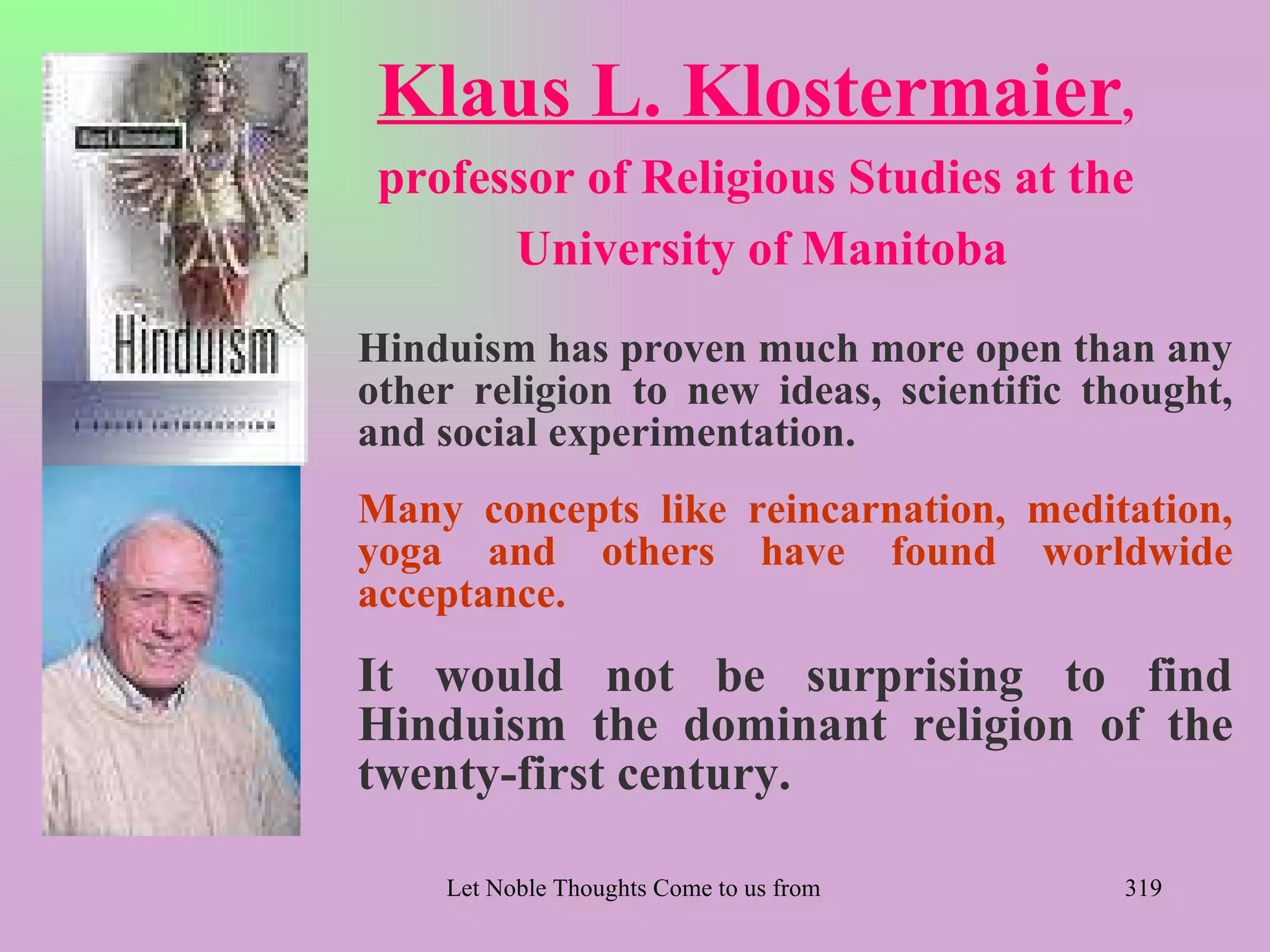 Klaus L. Klostermaier,
 professor of Religious Studies at the
       University of Manitoba
Hinduism has proven much more open than any
other religion to new ideas, scientific thought,
and social experimentation.
Many concepts like reincarnation, meditation,
yoga and others have found worldwide
acceptance.
It would not be surprising to find
Hinduism the dominant religion of the
twenty-first century.

    Let Noble Thoughts Come to us from all Directions- Rig Veda   319
 