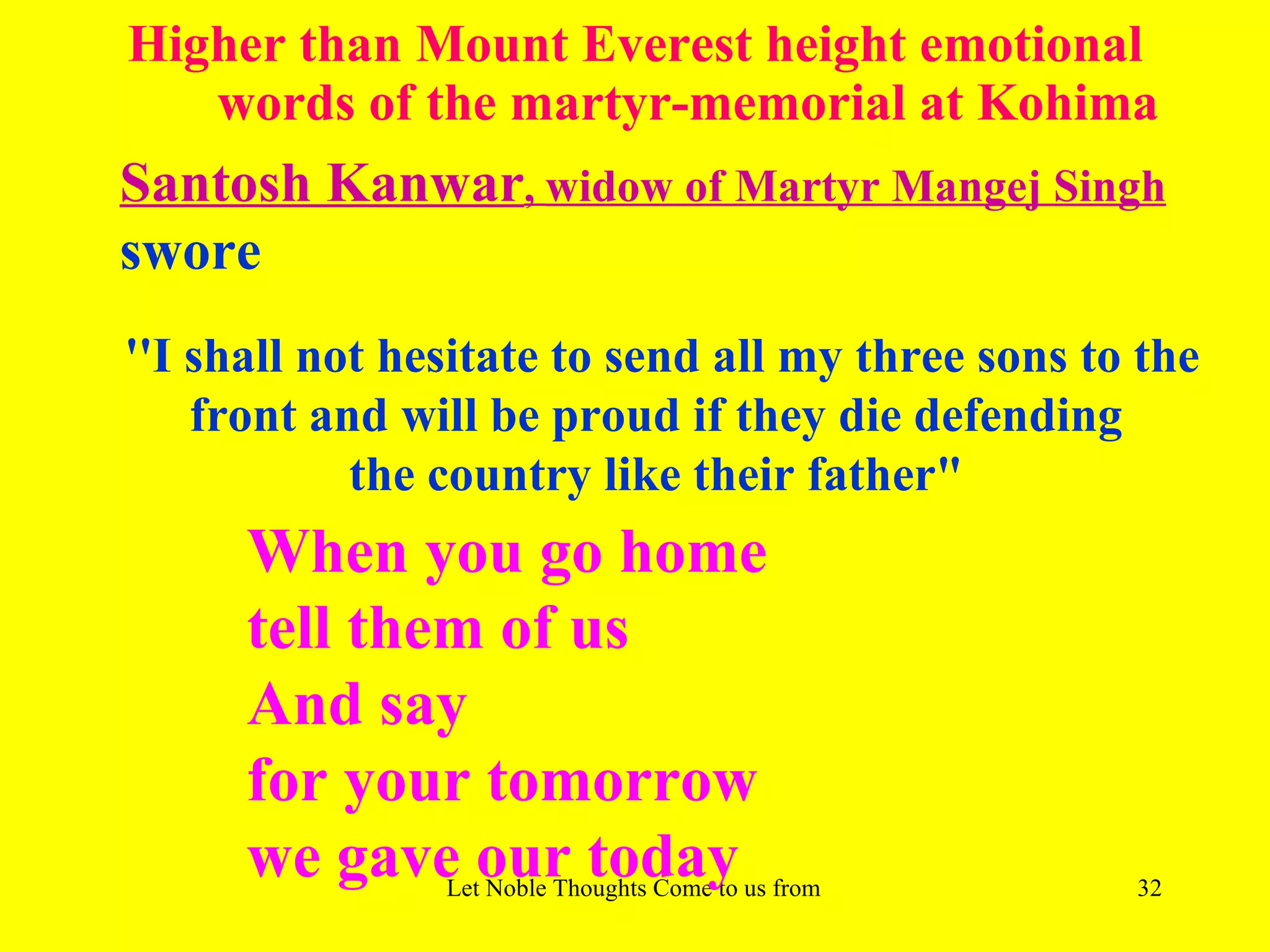 Higher than Mount Everest height emotional
   words of the martyr-memorial at Kohima
Santosh Kanwar, widow of Martyr Mangej Singh
swore
''I shall not hesitate to send all my three sons to the
    front and will be proud if they die defending
            the country like their father"
      When you go home
      tell them of us
      And say
      for your tomorrow
      we gave our today
                Let Noble Thoughts Come to us from all Directions- Rig Veda   32
 