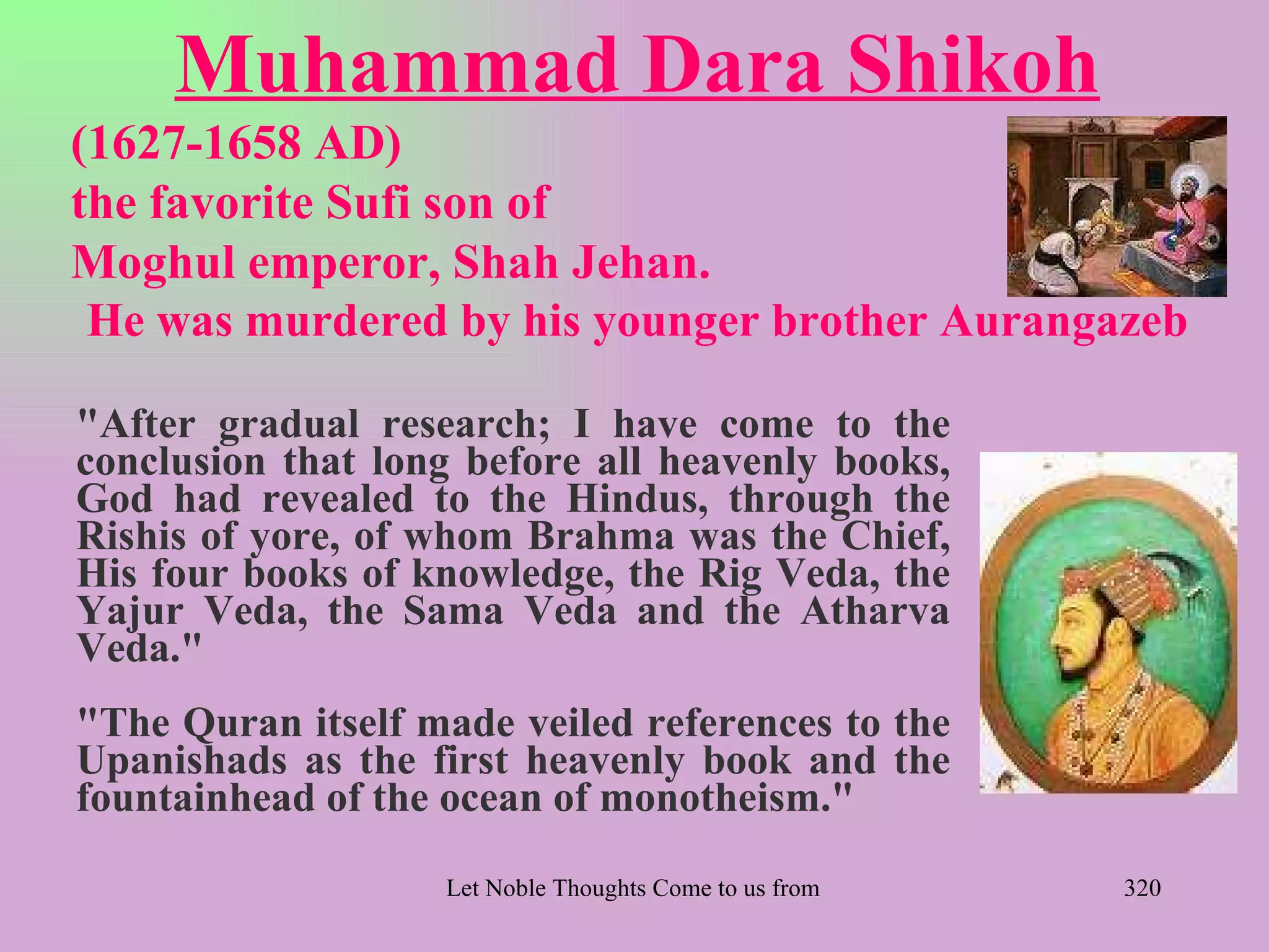 Muhammad Dara Shikoh
(1627-1658 AD)
the favorite Sufi son of
Moghul emperor, Shah Jehan.
 He was murdered by his younger brother Aurangazeb

"After gradual research; I have come to the
conclusion that long before all heavenly books,
God had revealed to the Hindus, through the
Rishis of yore, of whom Brahma was the Chief,
His four books of knowledge, the Rig Veda, the
Yajur Veda, the Sama Veda and the Atharva
Veda."
"The Quran itself made veiled references to the
Upanishads as the first heavenly book and the
fountainhead of the ocean of monotheism."

                   Let Noble Thoughts Come to us from all Directions- Rig Veda   320
 