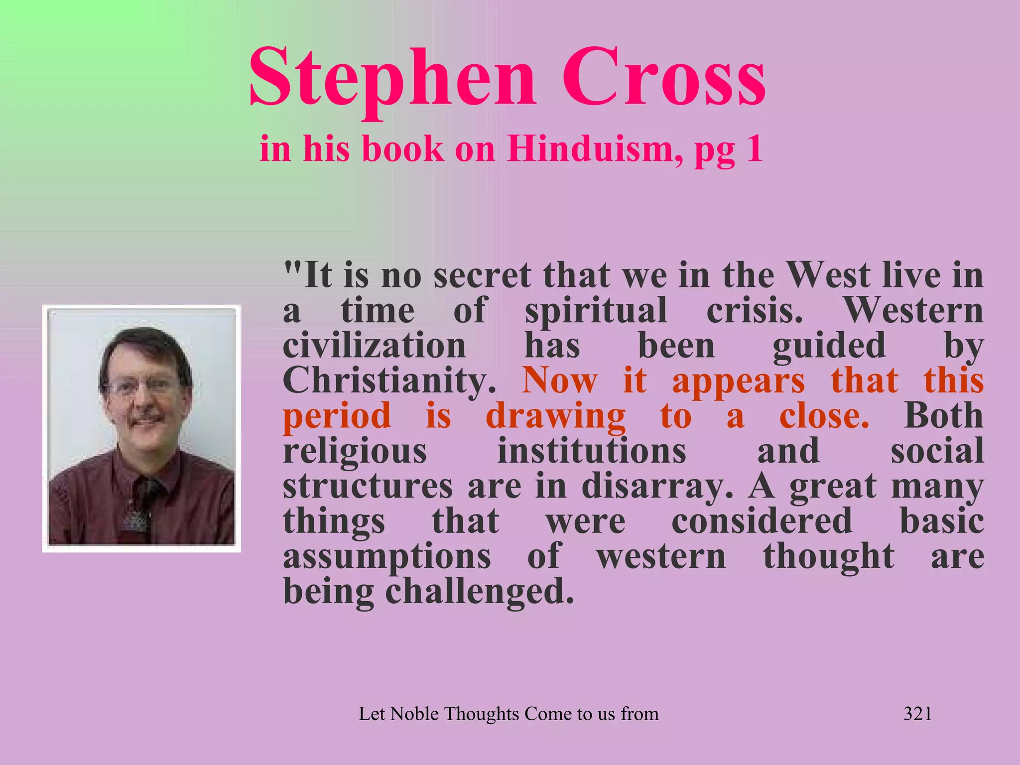 Stephen Cross
in his book on Hinduism, pg 1


 "It is no secret that we in the West live in
 a time of spiritual crisis. Western
 civilization has been guided by
 Christianity. Now it appears that this
 period is drawing to a close. Both
 religious     institutions    and     social
 structures are in disarray. A great many
 things that were considered basic
 assumptions of western thought are
 being challenged.

     Let Noble Thoughts Come to us from all Directions- Rig Veda   321
 