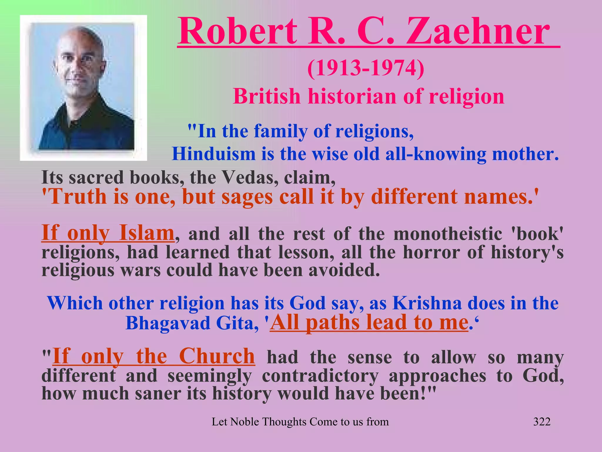 Robert R. C. Zaehner
                                (1913-1974)
                        British historian of religion
                 "In the family of religions,
               Hinduism is the wise old all-knowing mother.
Its sacred books, the Vedas, claim,
'Truth is one, but sages call it by different names.'
If only Islam, and all the rest of the monotheistic 'book'
religions, had learned that lesson, all the horror of history's
religious wars could have been avoided.
Which other religion has its God say, as Krishna does in the
        Bhagavad Gita, 'All paths lead to me.‘
"If only the Church had the sense to allow so many
different and seemingly contradictory approaches to God,
how much saner its history would have been!"
                    Let Noble Thoughts Come to us from all Directions- Rig Veda   322
 